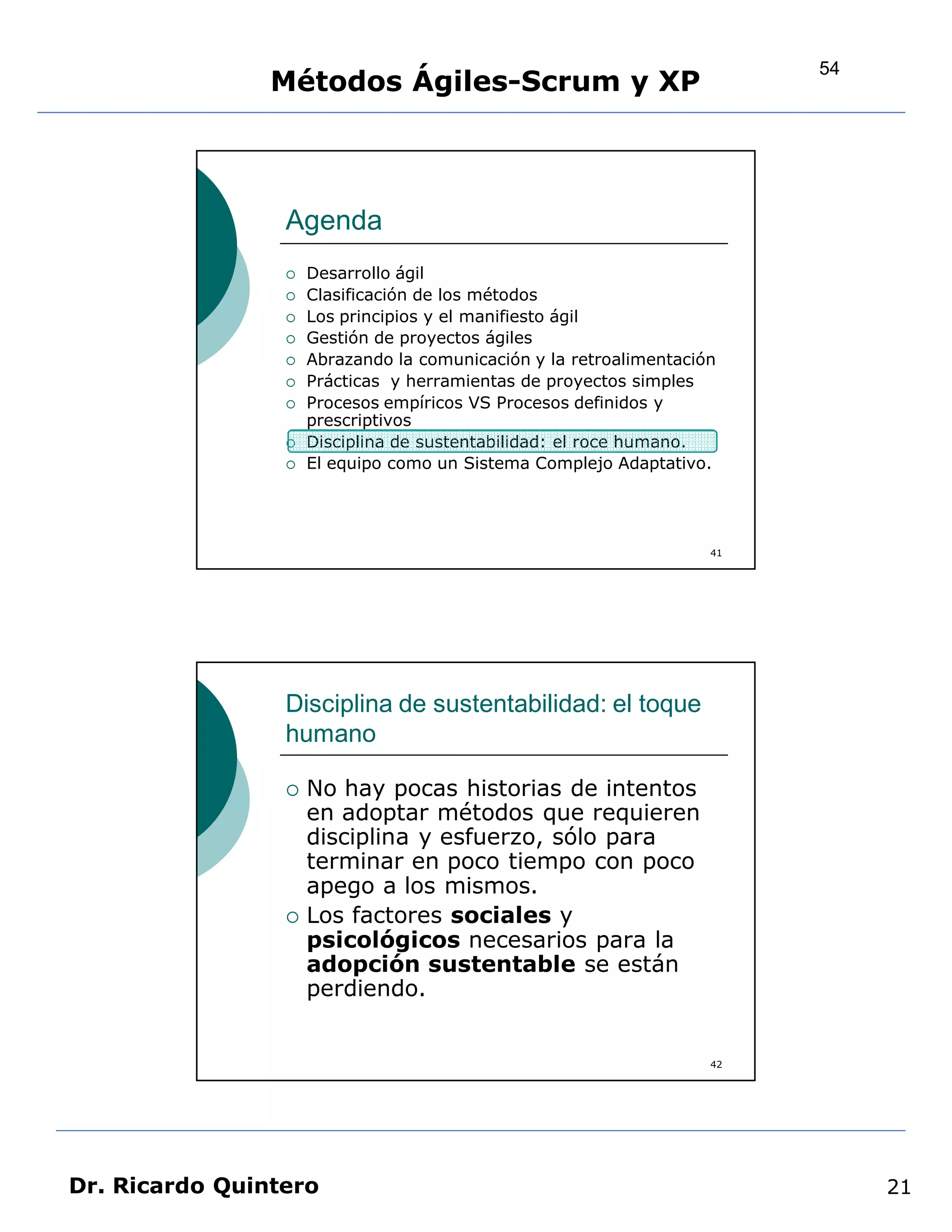 54
                Métodos Ágiles-Scrum y XP



                 Agenda
                    Desarrollo ágil
                    Clasificación de los métodos
                    Los principios y el manifiesto ágil
                    Gestión de proyectos ágiles
                    Abrazando la comunicación y la retroalimentación
                    Prácticas y herramientas de proyectos simples
                    Procesos empíricos VS Procesos definidos y
                     prescriptivos
                    Disciplina de sustentabilidad: el roce humano.
                    El equipo como un Sistema Complejo Adaptativo.




                                                                    41




                 Disciplina de sustentabilidad: el toque
                 humano

                    No hay pocas historias de intentos
                     en adoptar métodos que requieren
                     disciplina y esfuerzo, sólo para
                     terminar en poco tiempo con poco
                     apego a los mismos.
                    Los factores sociales y
                     psicológicos necesarios para la
                     adopción sustentable se están
                     perdiendo.


                                                                    42




Dr. Ricardo Quintero                                                          21
 