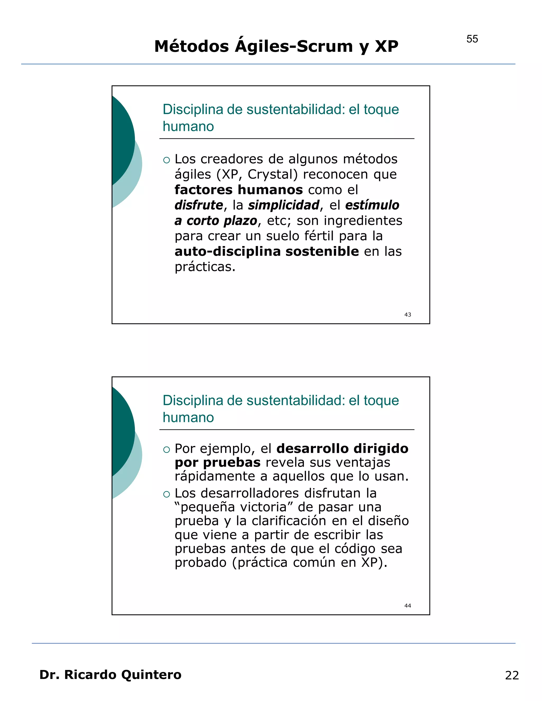 55
                Métodos Ágiles-Scrum y XP


                 Disciplina de sustentabilidad: el toque
                 humano

                    Los creadores de algunos métodos
                     ágiles (XP, Crystal) reconocen que
                     factores humanos como el
                     disfrute, la simplicidad, el estímulo
                     a corto plazo, etc; son ingredientes
                     para crear un suelo fértil para la
                     auto-disciplina sostenible en las
                     prácticas.


                                                             43




                 Disciplina de sustentabilidad: el toque
                 humano

                    Por ejemplo, el desarrollo dirigido
                     por pruebas revela sus ventajas
                     rápidamente a aquellos que lo usan.
                    Los desarrolladores disfrutan la
                     “pequeña victoria” de pasar una
                     prueba y la clarificación en el diseño
                     que viene a partir de escribir las
                     pruebas antes de que el código sea
                     probado (práctica común en XP).


                                                             44




Dr. Ricardo Quintero                                                   22
 