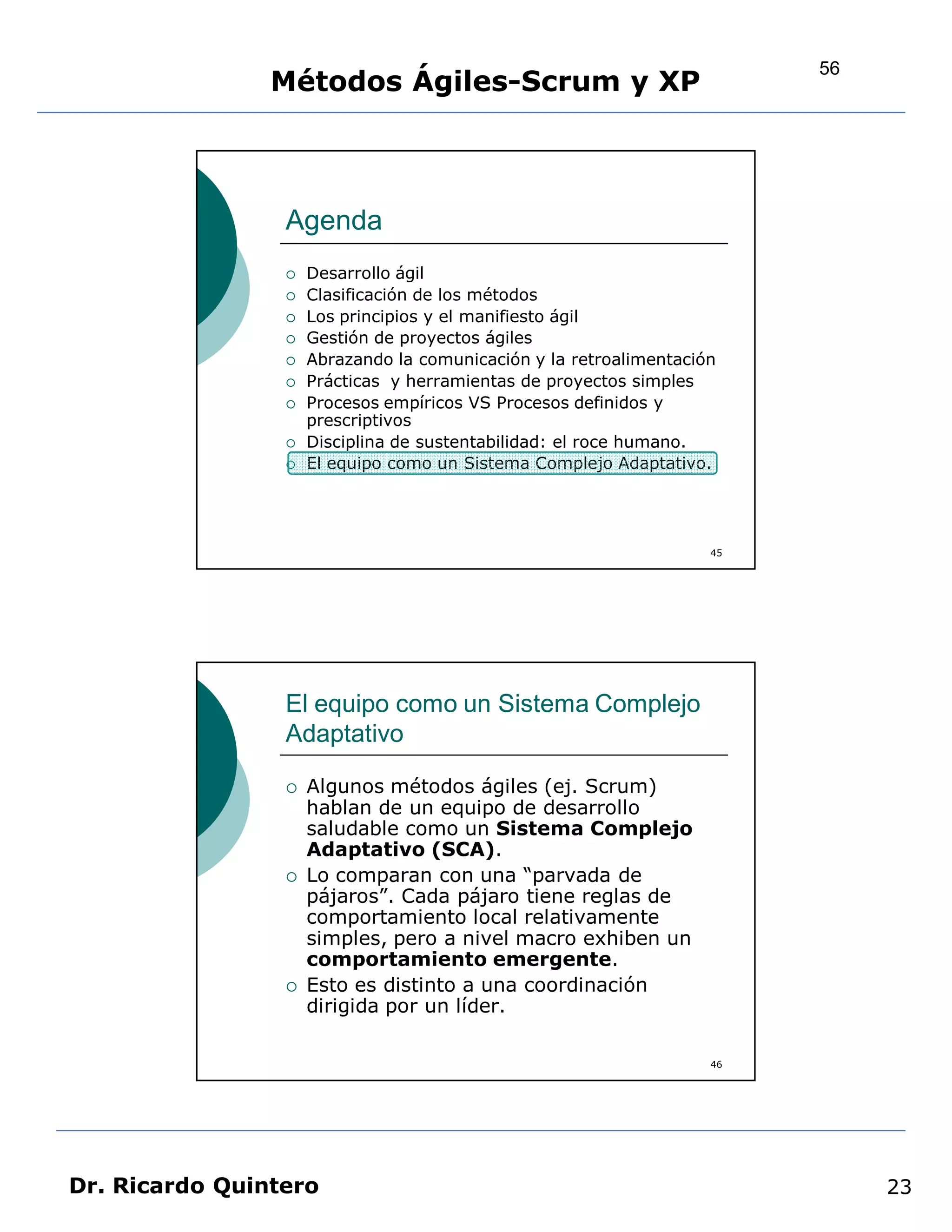 56
                Métodos Ágiles-Scrum y XP



                 Agenda
                    Desarrollo ágil
                    Clasificación de los métodos
                    Los principios y el manifiesto ágil
                    Gestión de proyectos ágiles
                    Abrazando la comunicación y la retroalimentación
                    Prácticas y herramientas de proyectos simples
                    Procesos empíricos VS Procesos definidos y
                     prescriptivos
                    Disciplina de sustentabilidad: el roce humano.
                    El equipo como un Sistema Complejo Adaptativo.




                                                                    45




                 El equipo como un Sistema Complejo
                 Adaptativo

                    Algunos métodos ágiles (ej. Scrum)
                     hablan de un equipo de desarrollo
                     saludable como un Sistema Complejo
                     Adaptativo (SCA).
                    Lo comparan con una “parvada de
                     pájaros”. Cada pájaro tiene reglas de
                     comportamiento local relativamente
                     simples, pero a nivel macro exhiben un
                     comportamiento emergente.
                    Esto es distinto a una coordinación
                     dirigida por un líder.

                                                                    46




Dr. Ricardo Quintero                                                          23
 