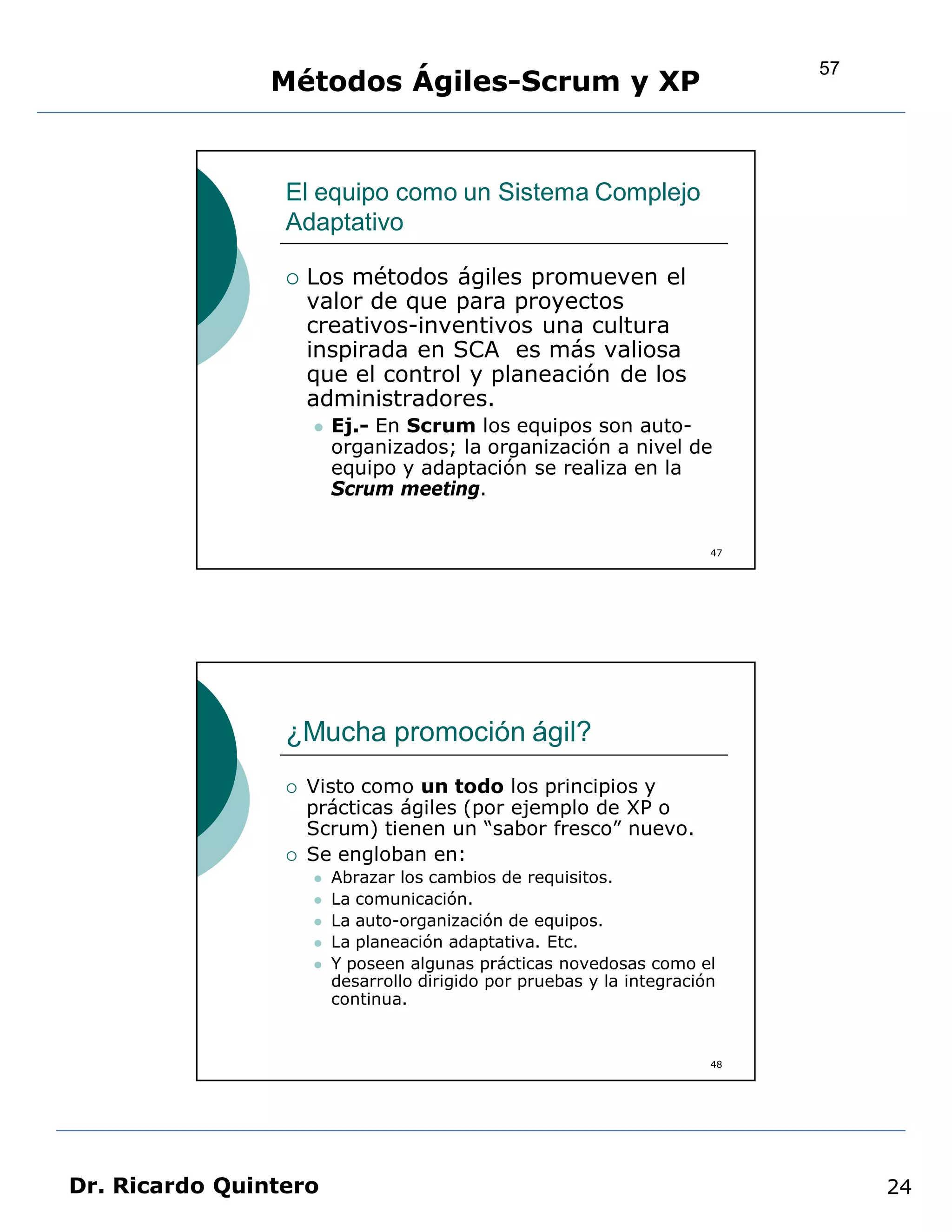 57
                Métodos Ágiles-Scrum y XP


                 El equipo como un Sistema Complejo
                 Adaptativo

                    Los métodos ágiles promueven el
                     valor de que para proyectos
                     creativos-inventivos una cultura
                     inspirada en SCA es más valiosa
                     que el control y planeación de los
                     administradores.
                        Ej.- En Scrum los equipos son auto-
                         organizados; la organización a nivel de
                         equipo y adaptación se realiza en la
                         Scrum meeting.


                                                                        47




                 ¿Mucha promoción ágil?
                    Visto como un todo los principios y
                     prácticas ágiles (por ejemplo de XP o
                     Scrum) tienen un “sabor fresco” nuevo.
                    Se engloban en:
                        Abrazar los cambios de requisitos.
                        La comunicación.
                        La auto-organización de equipos.
                        La planeación adaptativa. Etc.
                        Y poseen algunas prácticas novedosas como el
                         desarrollo dirigido por pruebas y la integración
                         continua.


                                                                        48




Dr. Ricardo Quintero                                                              24
 