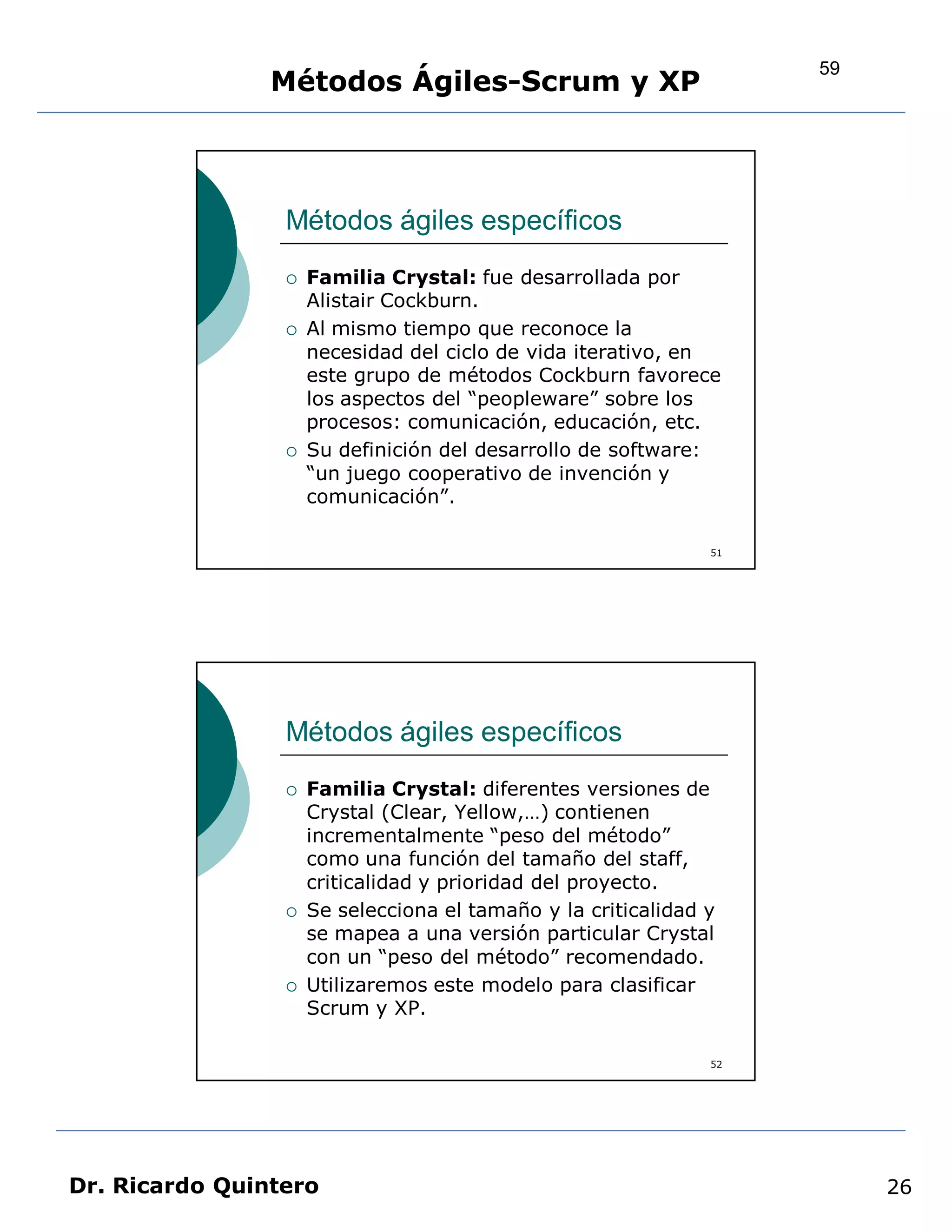 59
                Métodos Ágiles-Scrum y XP



                 Métodos ágiles específicos
                    Familia Crystal: fue desarrollada por
                     Alistair Cockburn.
                    Al mismo tiempo que reconoce la
                     necesidad del ciclo de vida iterativo, en
                     este grupo de métodos Cockburn favorece
                     los aspectos del “peopleware” sobre los
                     procesos: comunicación, educación, etc.
                    Su definición del desarrollo de software:
                     “un juego cooperativo de invención y
                     comunicación”.

                                                               51




                 Métodos ágiles específicos
                    Familia Crystal: diferentes versiones de
                     Crystal (Clear, Yellow,…) contienen
                     incrementalmente “peso del método”
                     como una función del tamaño del staff,
                     criticalidad y prioridad del proyecto.
                    Se selecciona el tamaño y la criticalidad y
                     se mapea a una versión particular Crystal
                     con un “peso del método” recomendado.
                    Utilizaremos este modelo para clasificar
                     Scrum y XP.

                                                               52




Dr. Ricardo Quintero                                                     26
 