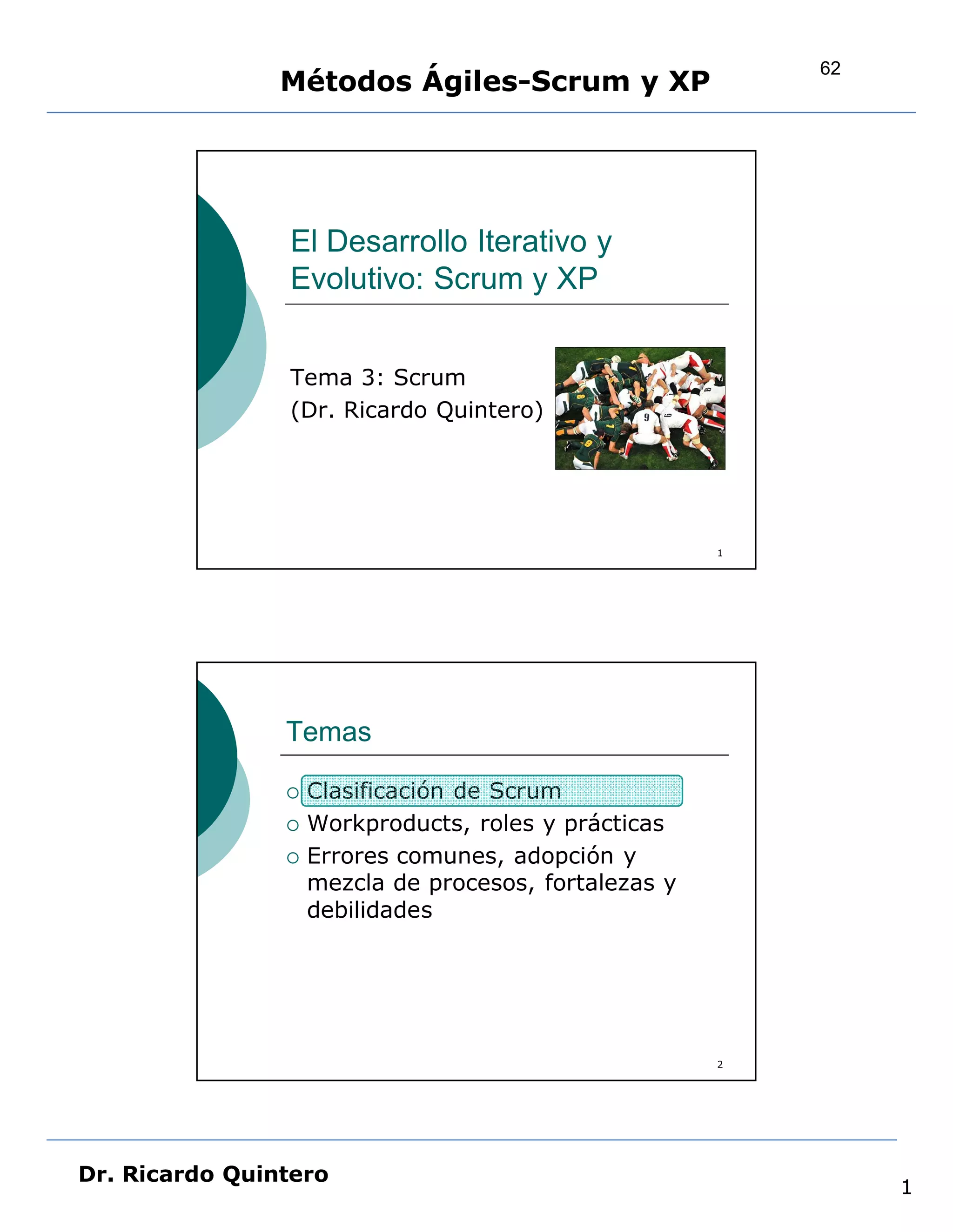 62
                Métodos Ágiles-Scrum y XP




                El Desarrollo Iterativo y
                Evolutivo: Scrum y XP


                Tema 3: Scrum
                (Dr. Ricardo Quintero)




                                                       1




                Temas

                   Clasificación de Scrum
                   Workproducts, roles y prácticas
                   Errores comunes, adopción y
                    mezcla de procesos, fortalezas y
                    debilidades




                                                       2




Dr. Ricardo Quintero
                                                                1
 
