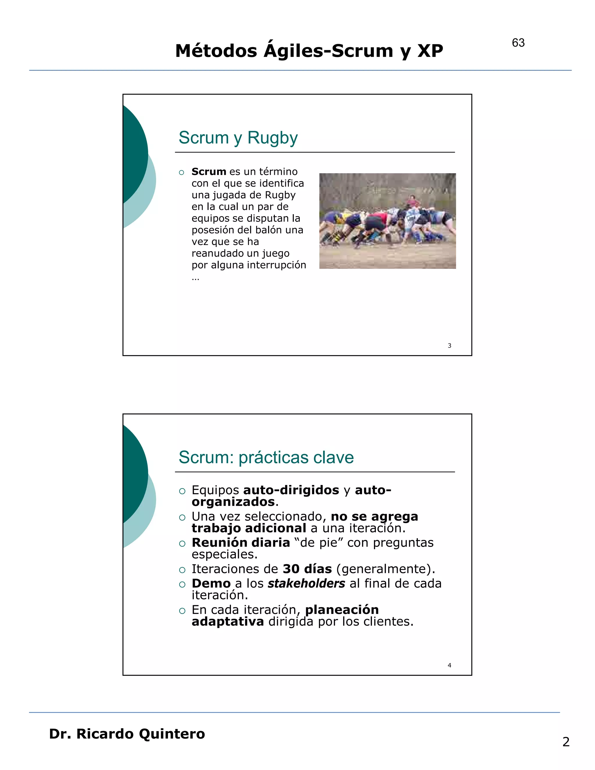 63
                Métodos Ágiles-Scrum y XP



                Scrum y Rugby
                   Scrum es un término
                    con el que se identifica
                    una jugada de Rugby
                    en la cual un par de
                    equipos se disputan la
                    posesión del balón una
                    vez que se ha
                    reanudado un juego
                    por alguna interrupción
                    …




                                                               3




                Scrum: prácticas clave
                   Equipos auto-dirigidos y auto-
                    organizados.
                   Una vez seleccionado, no se agrega
                    trabajo adicional a una iteración.
                   Reunión diaria “de pie” con preguntas
                    especiales.
                   Iteraciones de 30 días (generalmente).
                   Demo a los stakeholders al final de cada
                    iteración.
                   En cada iteración, planeación
                    adaptativa dirigida por los clientes.


                                                               4




Dr. Ricardo Quintero
                                                                        2
 