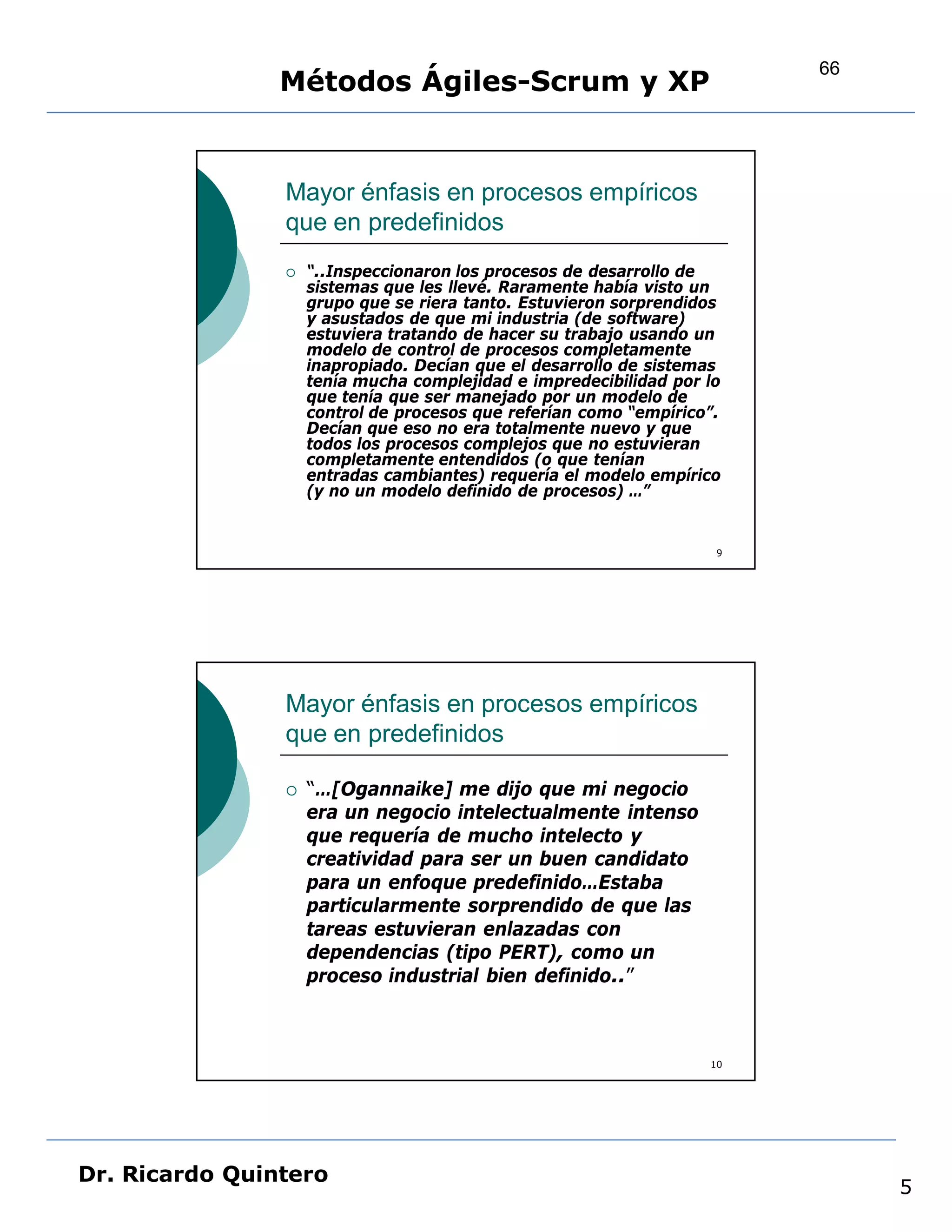 66
                Métodos Ágiles-Scrum y XP


                Mayor énfasis en procesos empíricos
                que en predefinidos
                   “..Inspeccionaron los procesos de desarrollo de
                    sistemas que les llevé. Raramente había visto un
                    grupo que se riera tanto. Estuvieron sorprendidos
                    y asustados de que mi industria (de software)
                    estuviera tratando de hacer su trabajo usando un
                    modelo de control de procesos completamente
                    inapropiado. Decían que el desarrollo de sistemas
                    tenía mucha complejidad e impredecibilidad por lo
                    que tenía que ser manejado por un modelo de
                    control de procesos que referían como “empírico”.
                    Decían que eso no era totalmente nuevo y que
                    todos los procesos complejos que no estuvieran
                    completamente entendidos (o que tenían
                    entradas cambiantes) requería el modelo empírico
                    (y no un modelo definido de procesos) …”


                                                                    9




                Mayor énfasis en procesos empíricos
                que en predefinidos

                   “…[Ogannaike] me dijo que mi negocio
                    era un negocio intelectualmente intenso
                    que requería de mucho intelecto y
                    creatividad para ser un buen candidato
                    para un enfoque predefinido…Estaba
                    particularmente sorprendido de que las
                    tareas estuvieran enlazadas con
                    dependencias (tipo PERT), como un
                    proceso industrial bien definido..”



                                                                   10




Dr. Ricardo Quintero
                                                                             5
 