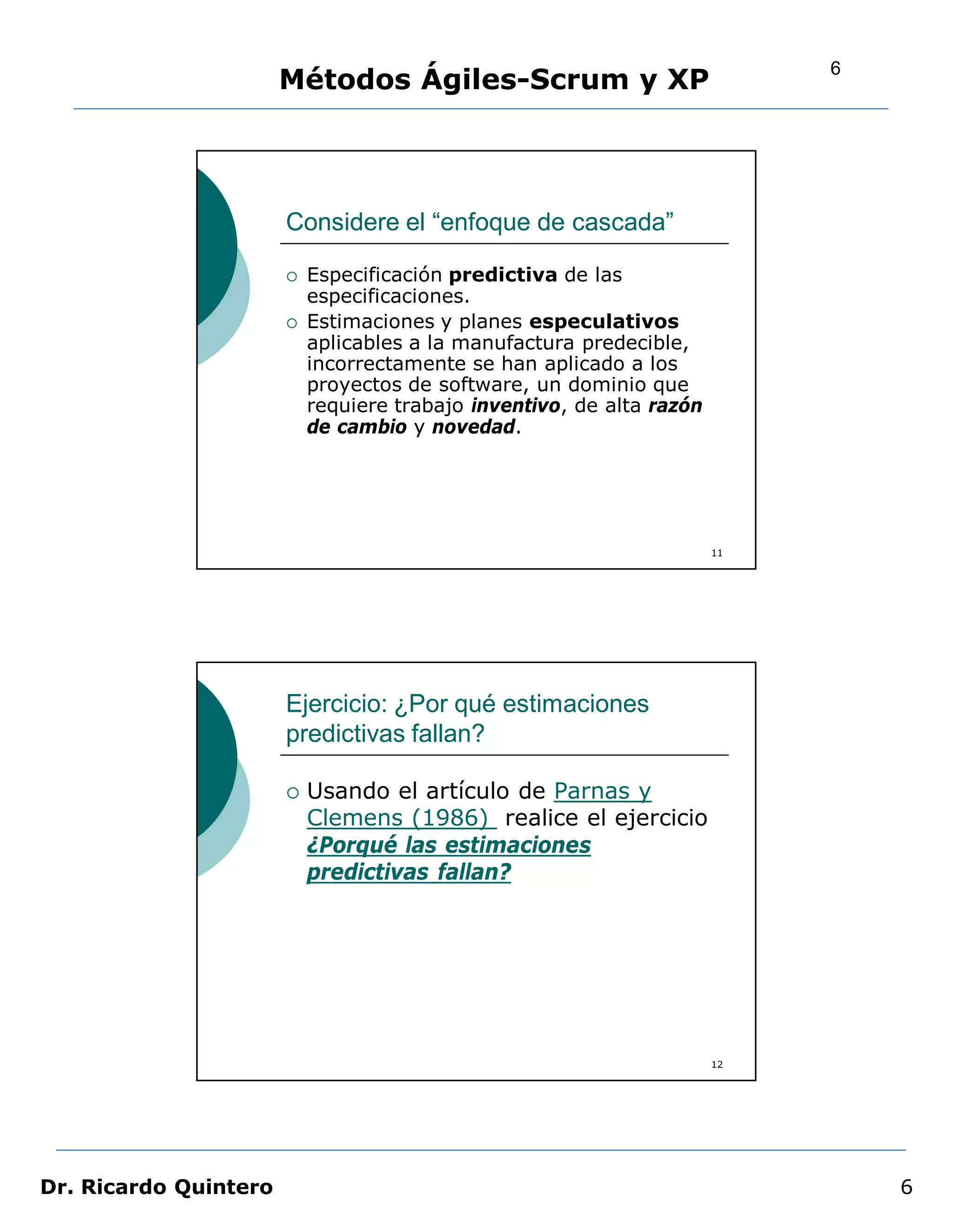 6
                       Métodos Ágiles-Scrum y XP




                       Considere el “enfoque de cascada”

                          Especificación predictiva de las
                           especificaciones.
                          Estimaciones y planes especulativos
                           aplicables a la manufactura predecible,
                           incorrectamente se han aplicado a los
                           proyectos de software, un dominio que
                           requiere trabajo inventivo, de alta razón
                           de cambio y novedad.




                                                                       11




                       Ejercicio: ¿Por qué estimaciones
                       predictivas fallan?

                          Usando el artículo de Parnas y
                           Clemens (1986) realice el ejercicio
                           ¿Porqué las estimaciones
                           predictivas fallan?




                                                                       12




Dr. Ricardo Quintero                                                            6
 