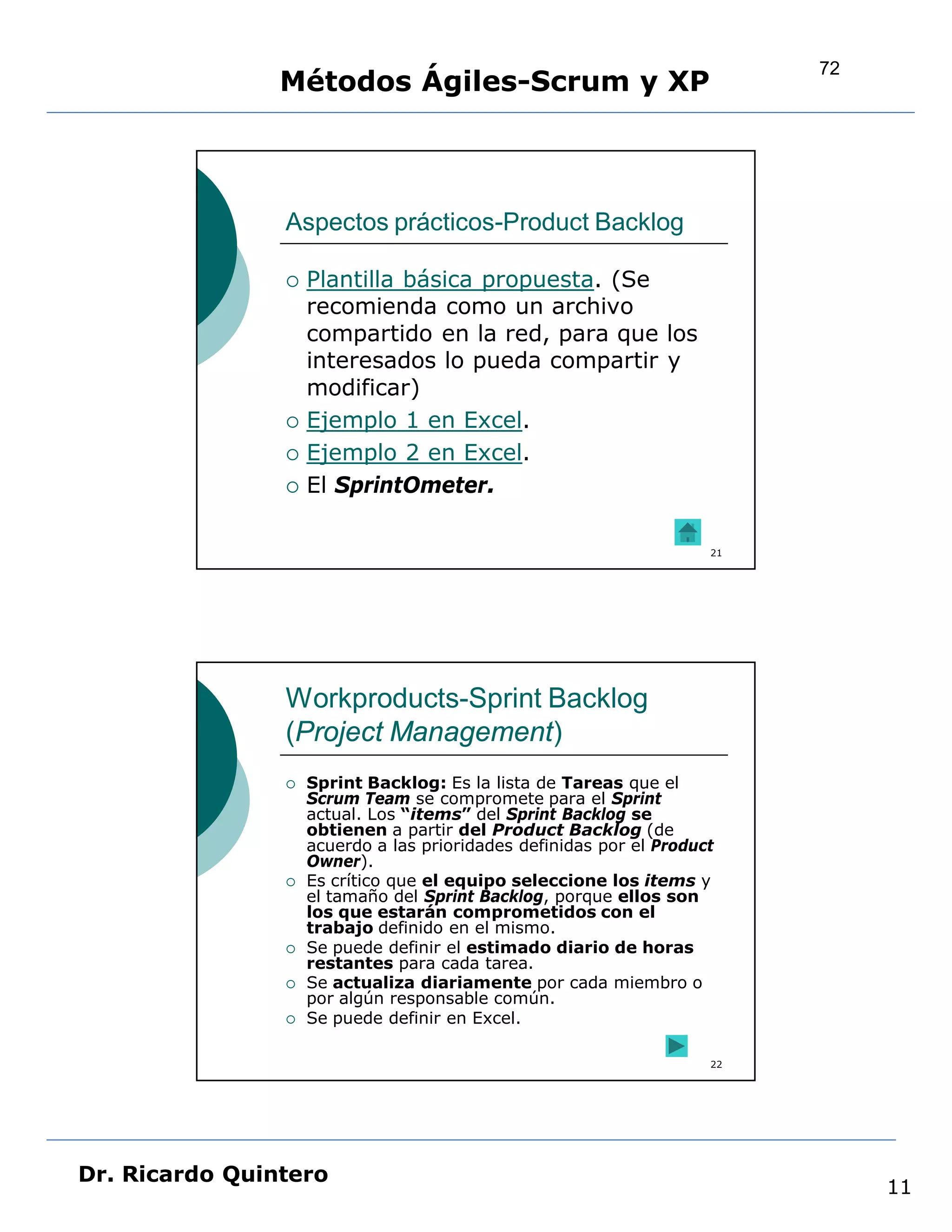 72
                Métodos Ágiles-Scrum y XP



                Aspectos prácticos-Product Backlog

                   Plantilla básica propuesta. (Se
                    recomienda como un archivo
                    compartido en la red, para que los
                    interesados lo pueda compartir y
                    modificar)
                   Ejemplo 1 en Excel.
                   Ejemplo 2 en Excel.
                   El SprintOmeter.

                                                                     21




                Workproducts-Sprint Backlog
                (Project Management)
                   Sprint Backlog: Es la lista de Tareas que el
                    Scrum Team se compromete para el Sprint
                    actual. Los “items” del Sprint Backlog se
                    obtienen a partir del Product Backlog (de
                    acuerdo a las prioridades definidas por el Product
                    Owner).
                   Es crítico que el equipo seleccione los items y
                    el tamaño del Sprint Backlog, porque ellos son
                    los que estarán comprometidos con el
                    trabajo definido en el mismo.
                   Se puede definir el estimado diario de horas
                    restantes para cada tarea.
                   Se actualiza diariamente por cada miembro o
                    por algún responsable común.
                   Se puede definir en Excel.

                                                                     22




Dr. Ricardo Quintero
                                                                               11
 