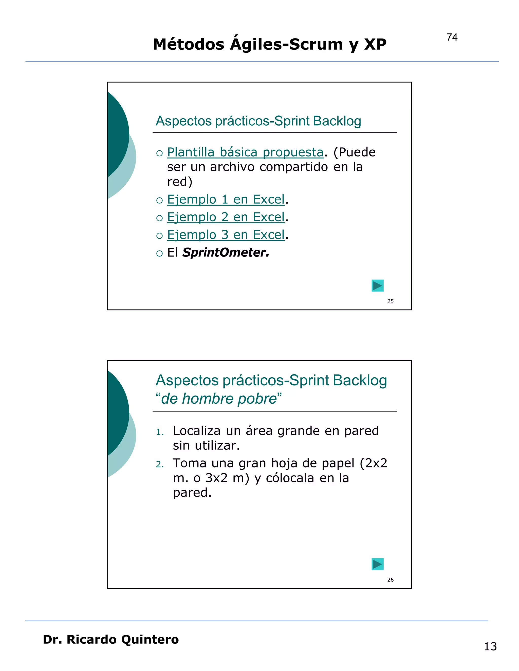 74
                Métodos Ágiles-Scrum y XP



                Aspectos prácticos-Sprint Backlog

                    Plantilla básica propuesta. (Puede
                     ser un archivo compartido en la
                     red)
                    Ejemplo 1 en Excel.
                    Ejemplo 2 en Excel.
                    Ejemplo 3 en Excel.
                    El SprintOmeter.


                                                          25




                Aspectos prácticos-Sprint Backlog
                “de hombre pobre”

                1.   Localiza un área grande en pared
                     sin utilizar.
                2.   Toma una gran hoja de papel (2x2
                     m. o 3x2 m) y cólocala en la
                     pared.




                                                          26




Dr. Ricardo Quintero
                                                                    13
 