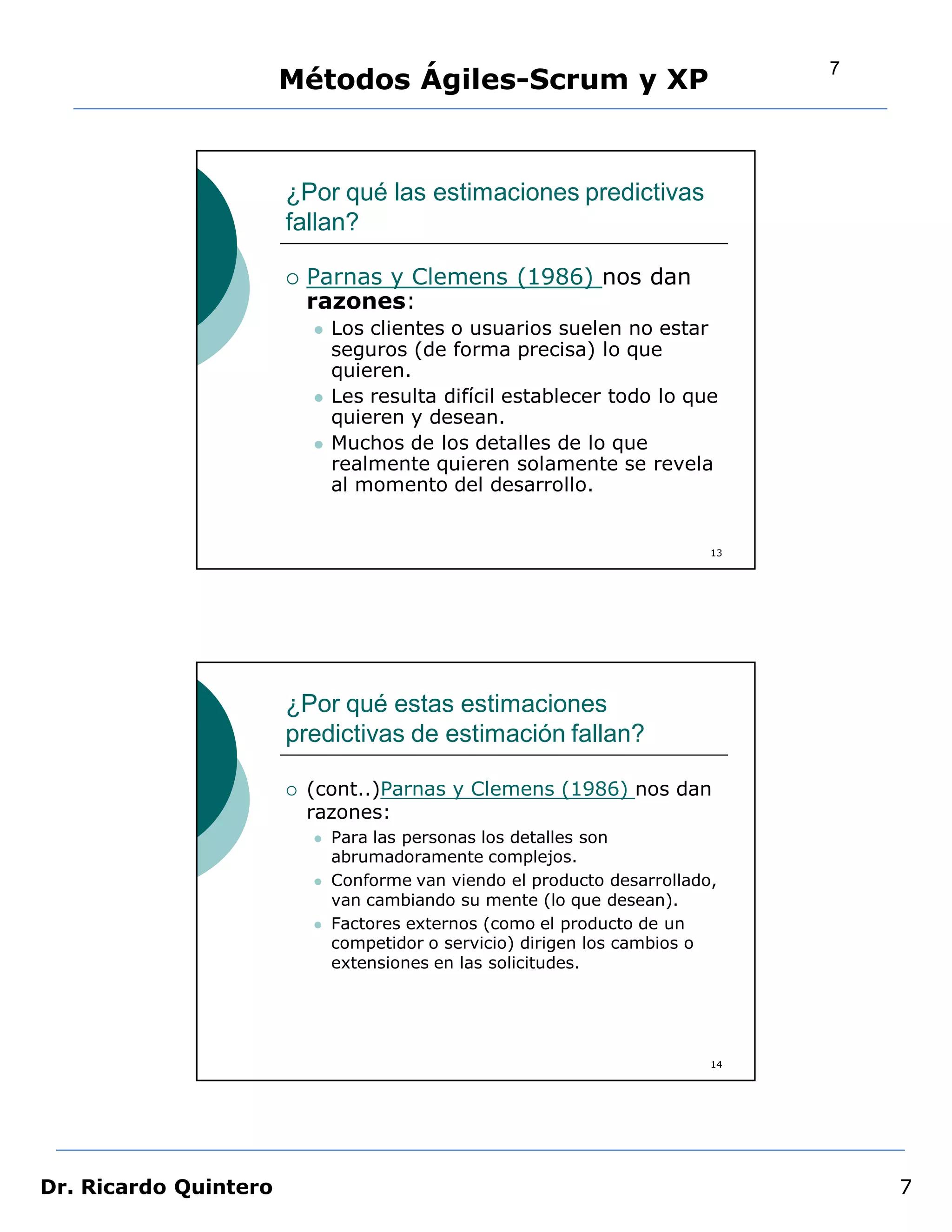 7
                       Métodos Ágiles-Scrum y XP


                       ¿Por qué las estimaciones predictivas
                       fallan?

                          Parnas y Clemens (1986) nos dan
                           razones:
                              Los clientes o usuarios suelen no estar
                               seguros (de forma precisa) lo que
                               quieren.
                              Les resulta difícil establecer todo lo que
                               quieren y desean.
                              Muchos de los detalles de lo que
                               realmente quieren solamente se revela
                               al momento del desarrollo.


                                                                           13




                       ¿Por qué estas estimaciones
                       predictivas de estimación fallan?

                          (cont..)Parnas y Clemens (1986) nos dan
                           razones:
                              Para las personas los detalles son
                               abrumadoramente complejos.
                              Conforme van viendo el producto desarrollado,
                               van cambiando su mente (lo que desean).
                              Factores externos (como el producto de un
                               competidor o servicio) dirigen los cambios o
                               extensiones en las solicitudes.




                                                                           14




Dr. Ricardo Quintero                                                                7
 