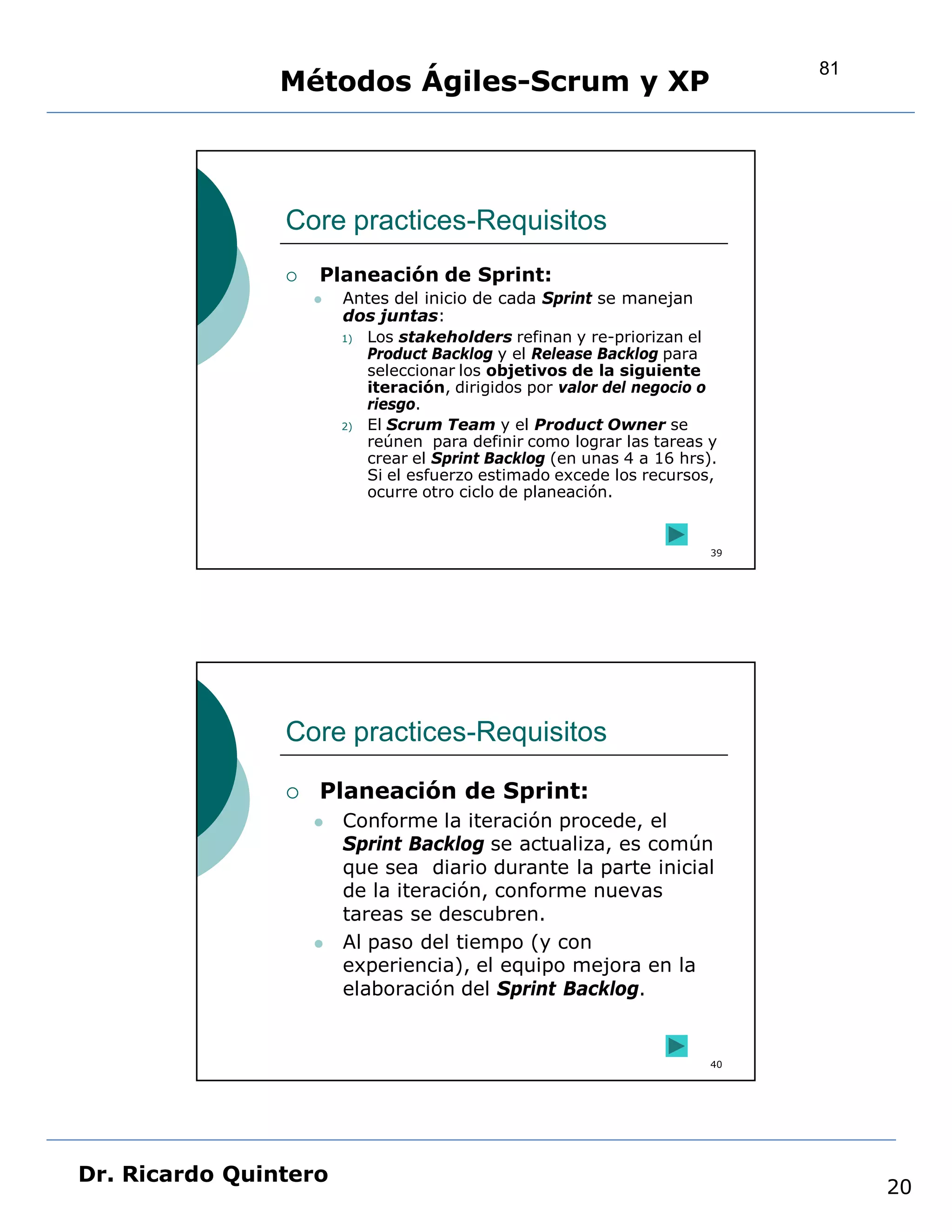 81
                Métodos Ágiles-Scrum y XP



                Core practices-Requisitos
                   Planeación de Sprint:
                       Antes del inicio de cada Sprint se manejan
                        dos juntas:
                        1) Los stakeholders refinan y re-priorizan el
                           Product Backlog y el Release Backlog para
                           seleccionar los objetivos de la siguiente
                           iteración, dirigidos por valor del negocio o
                           riesgo.
                        2) El Scrum Team y el Product Owner se
                           reúnen para definir como lograr las tareas y
                           crear el Sprint Backlog (en unas 4 a 16 hrs).
                           Si el esfuerzo estimado excede los recursos,
                           ocurre otro ciclo de planeación.


                                                                       39




                Core practices-Requisitos

                   Planeación de Sprint:
                       Conforme la iteración procede, el
                        Sprint Backlog se actualiza, es común
                        que sea diario durante la parte inicial
                        de la iteración, conforme nuevas
                        tareas se descubren.
                       Al paso del tiempo (y con
                        experiencia), el equipo mejora en la
                        elaboración del Sprint Backlog.


                                                                       40




Dr. Ricardo Quintero
                                                                                 20
 