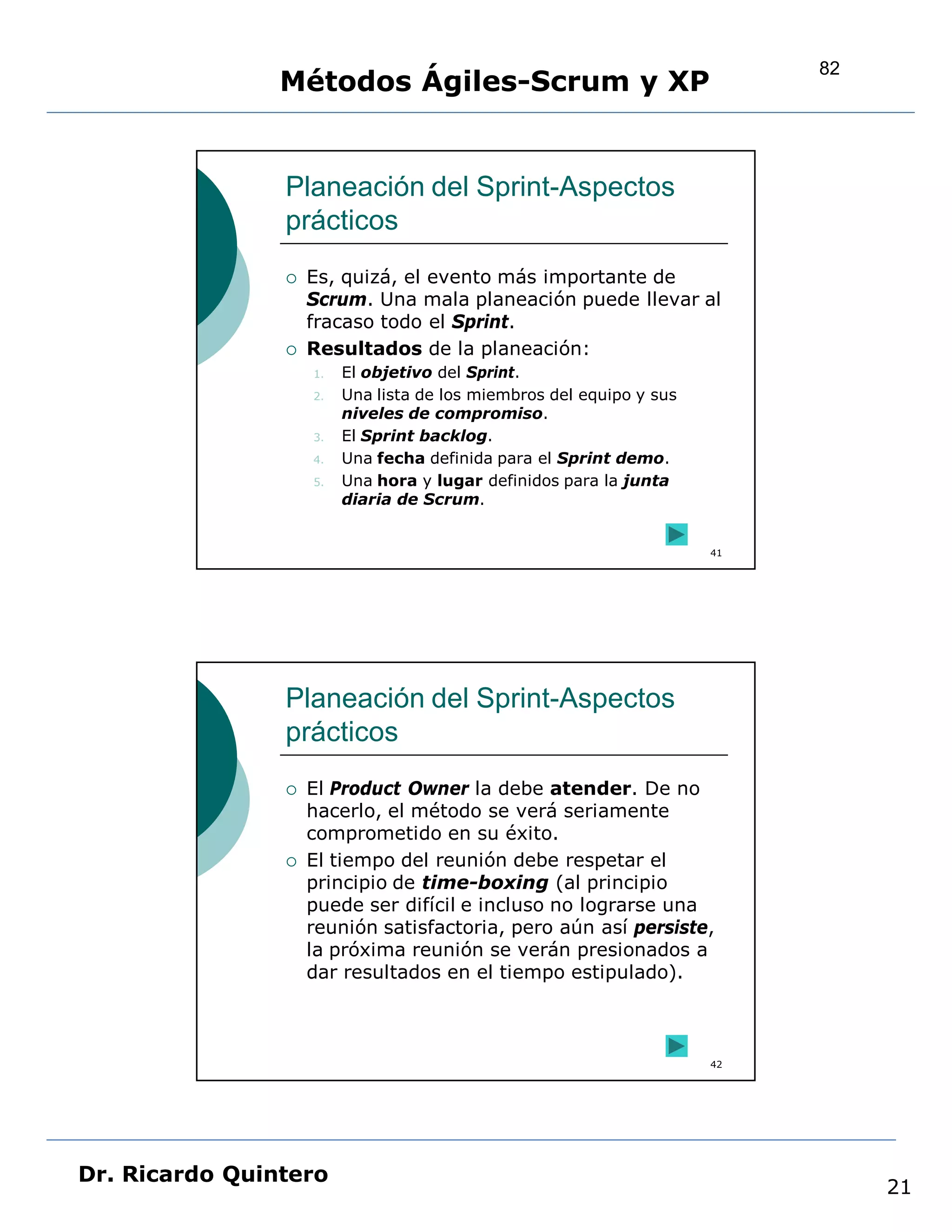 82
                Métodos Ágiles-Scrum y XP


                Planeación del Sprint-Aspectos
                prácticos
                   Es, quizá, el evento más importante de
                    Scrum. Una mala planeación puede llevar al
                    fracaso todo el Sprint.
                   Resultados de la planeación:
                    1.   El objetivo del Sprint.
                    2.   Una lista de los miembros del equipo y sus
                         niveles de compromiso.
                    3.   El Sprint backlog.
                    4.   Una fecha definida para el Sprint demo.
                    5.   Una hora y lugar definidos para la junta
                         diaria de Scrum.


                                                                      41




                Planeación del Sprint-Aspectos
                prácticos
                   El Product Owner la debe atender. De no
                    hacerlo, el método se verá seriamente
                    comprometido en su éxito.
                   El tiempo del reunión debe respetar el
                    principio de time-boxing (al principio
                    puede ser difícil e incluso no lograrse una
                    reunión satisfactoria, pero aún así persiste,
                    la próxima reunión se verán presionados a
                    dar resultados en el tiempo estipulado).



                                                                      42




Dr. Ricardo Quintero
                                                                                21
 
