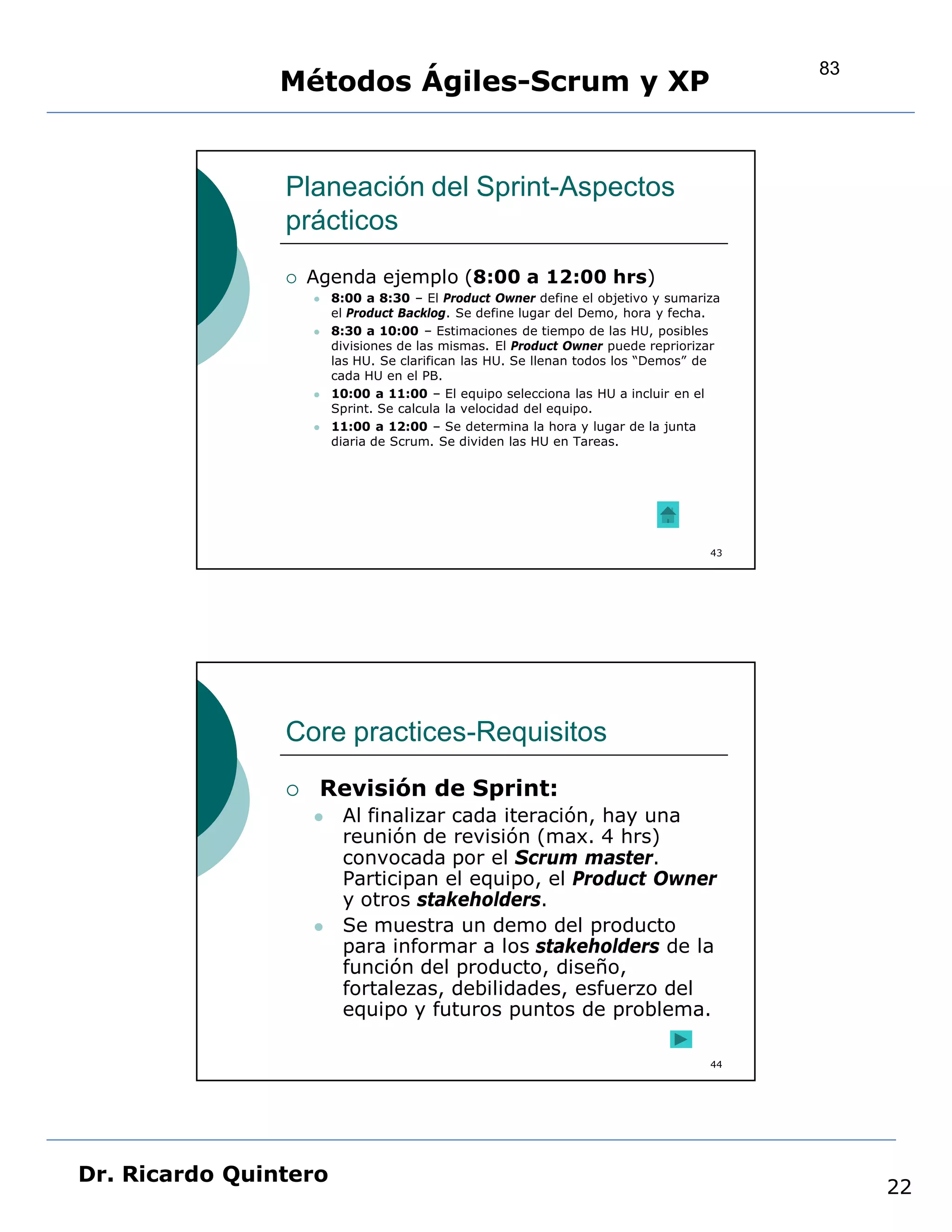 83
                Métodos Ágiles-Scrum y XP


                Planeación del Sprint-Aspectos
                prácticos
                   Agenda ejemplo (8:00 a 12:00 hrs)
                       8:00 a 8:30 – El Product Owner define el objetivo y sumariza
                        el Product Backlog. Se define lugar del Demo, hora y fecha.
                       8:30 a 10:00 – Estimaciones de tiempo de las HU, posibles
                        divisiones de las mismas. El Product Owner puede repriorizar
                        las HU. Se clarifican las HU. Se llenan todos los “Demos” de
                        cada HU en el PB.
                       10:00 a 11:00 – El equipo selecciona las HU a incluir en el
                        Sprint. Se calcula la velocidad del equipo.
                       11:00 a 12:00 – Se determina la hora y lugar de la junta
                        diaria de Scrum. Se dividen las HU en Tareas.




                                                                                  43




                Core practices-Requisitos
                    Revisión de Sprint:
                        Al finalizar cada iteración, hay una
                         reunión de revisión (max. 4 hrs)
                         convocada por el Scrum master.
                         Participan el equipo, el Product Owner
                         y otros stakeholders.
                        Se muestra un demo del producto
                         para informar a los stakeholders de la
                         función del producto, diseño,
                         fortalezas, debilidades, esfuerzo del
                         equipo y futuros puntos de problema.

                                                                                  44




Dr. Ricardo Quintero
                                                                                            22
 