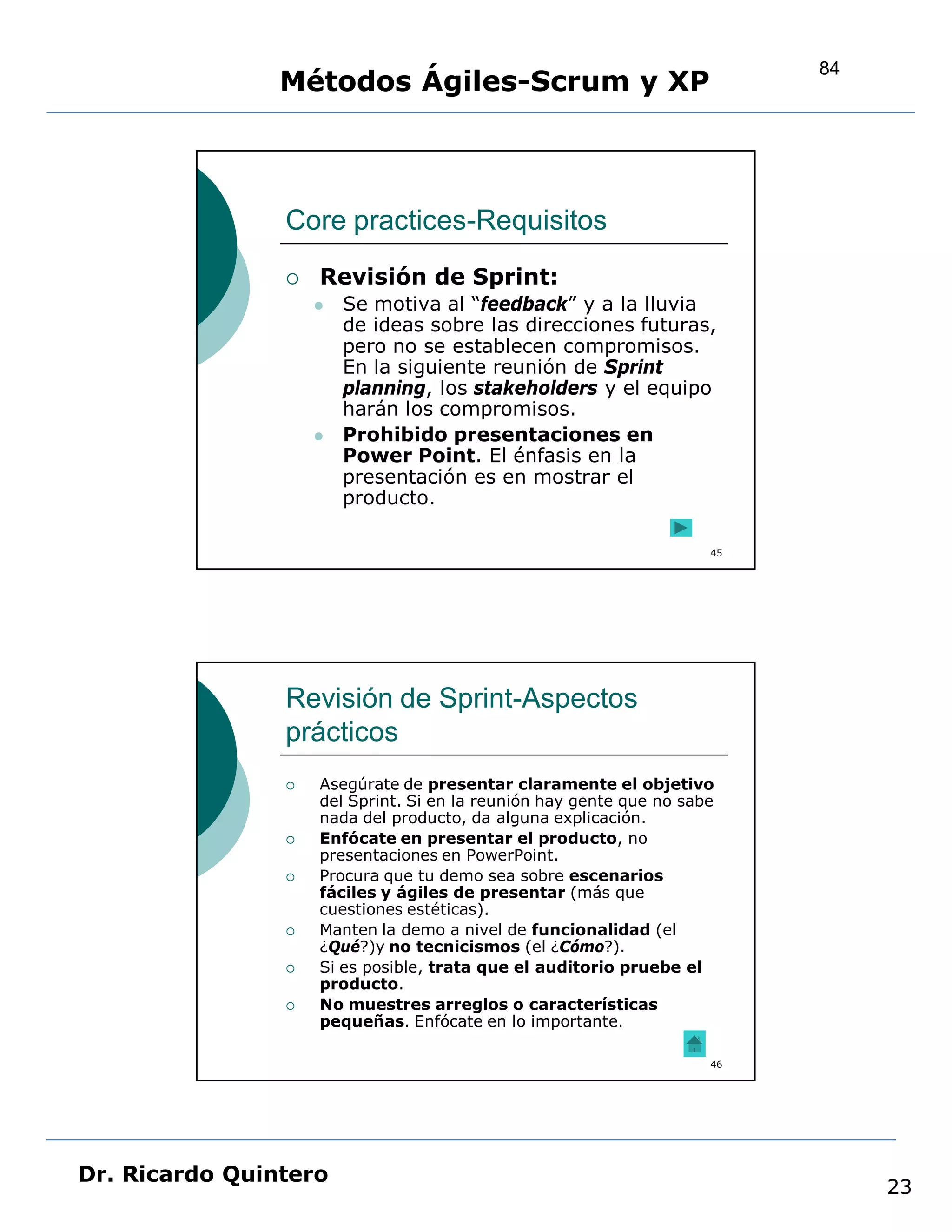 84
                Métodos Ágiles-Scrum y XP



                Core practices-Requisitos
                   Revisión de Sprint:
                       Se motiva al “feedback” y a la lluvia
                        de ideas sobre las direcciones futuras,
                        pero no se establecen compromisos.
                        En la siguiente reunión de Sprint
                        planning, los stakeholders y el equipo
                        harán los compromisos.
                       Prohibido presentaciones en
                        Power Point. El énfasis en la
                        presentación es en mostrar el
                        producto.

                                                                     45




                Revisión de Sprint-Aspectos
                prácticos
                   Asegúrate de presentar claramente el objetivo
                    del Sprint. Si en la reunión hay gente que no sabe
                    nada del producto, da alguna explicación.
                   Enfócate en presentar el producto, no
                    presentaciones en PowerPoint.
                   Procura que tu demo sea sobre escenarios
                    fáciles y ágiles de presentar (más que
                    cuestiones estéticas).
                   Manten la demo a nivel de funcionalidad (el
                    ¿Qué?)y no tecnicismos (el ¿Cómo?).
                   Si es posible, trata que el auditorio pruebe el
                    producto.
                   No muestres arreglos o características
                    pequeñas. Enfócate en lo importante.

                                                                     46




Dr. Ricardo Quintero
                                                                               23
 