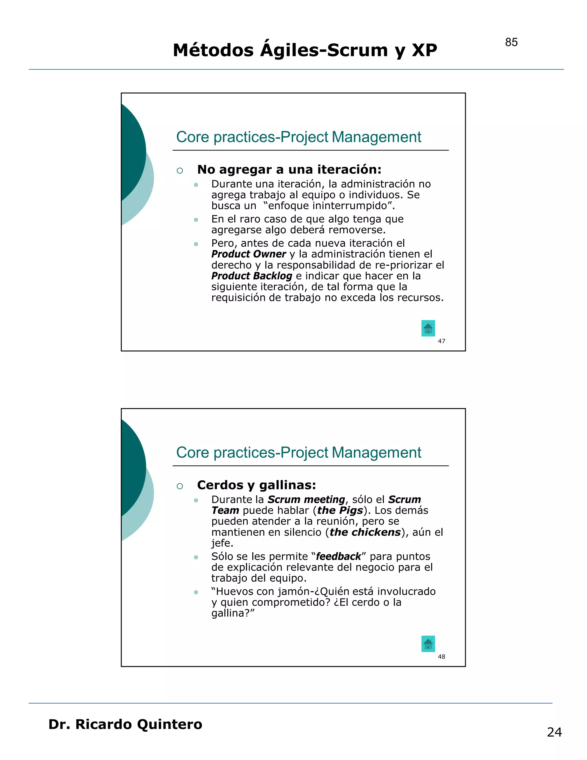 85
                Métodos Ágiles-Scrum y XP



                Core practices-Project Management

                   No agregar a una iteración:
                       Durante una iteración, la administración no
                        agrega trabajo al equipo o individuos. Se
                        busca un “enfoque ininterrumpido”.
                       En el raro caso de que algo tenga que
                        agregarse algo deberá removerse.
                       Pero, antes de cada nueva iteración el
                        Product Owner y la administración tienen el
                        derecho y la responsabilidad de re-priorizar el
                        Product Backlog e indicar que hacer en la
                        siguiente iteración, de tal forma que la
                        requisición de trabajo no exceda los recursos.



                                                                     47




                Core practices-Project Management

                   Cerdos y gallinas:
                       Durante la Scrum meeting, sólo el Scrum
                        Team puede hablar (the Pigs). Los demás
                        pueden atender a la reunión, pero se
                        mantienen en silencio (the chickens), aún el
                        jefe.
                       Sólo se les permite “feedback” para puntos
                        de explicación relevante del negocio para el
                        trabajo del equipo.
                       “Huevos con jamón-¿Quién está involucrado
                        y quien comprometido? ¿El cerdo o la
                        gallina?”



                                                                     48




Dr. Ricardo Quintero
                                                                               24
 