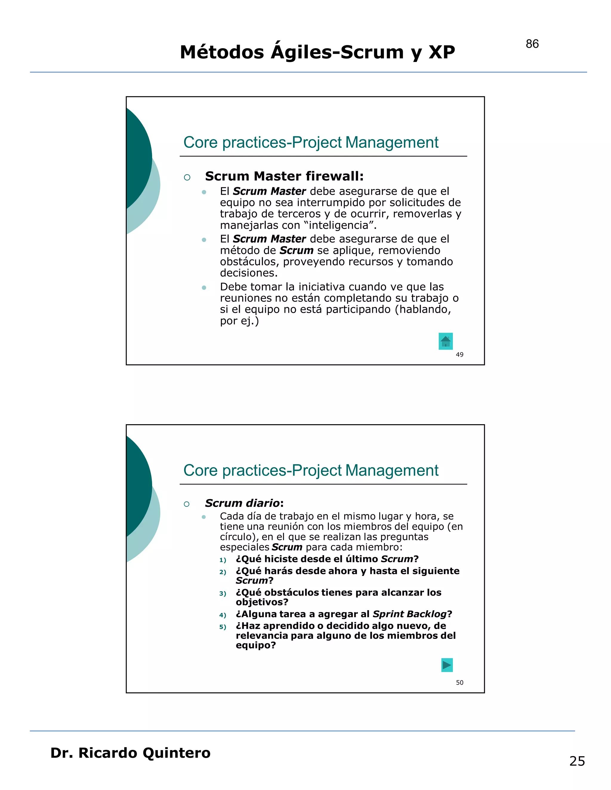 86
                Métodos Ágiles-Scrum y XP



                Core practices-Project Management

                   Scrum Master firewall:
                       El Scrum Master debe asegurarse de que el
                        equipo no sea interrumpido por solicitudes de
                        trabajo de terceros y de ocurrir, removerlas y
                        manejarlas con “inteligencia”.
                       El Scrum Master debe asegurarse de que el
                        método de Scrum se aplique, removiendo
                        obstáculos, proveyendo recursos y tomando
                        decisiones.
                       Debe tomar la iniciativa cuando ve que las
                        reuniones no están completando su trabajo o
                        si el equipo no está participando (hablando,
                        por ej.)


                                                                       49




                Core practices-Project Management
                   Scrum diario:
                       Cada día de trabajo en el mismo lugar y hora, se
                        tiene una reunión con los miembros del equipo (en
                        círculo), en el que se realizan las preguntas
                        especiales Scrum para cada miembro:
                        1)   ¿Qué hiciste desde el último Scrum?
                        2)   ¿Qué harás desde ahora y hasta el siguiente
                             Scrum?
                        3)   ¿Qué obstáculos tienes para alcanzar los
                             objetivos?
                        4)   ¿Alguna tarea a agregar al Sprint Backlog?
                        5)   ¿Haz aprendido o decidido algo nuevo, de
                             relevancia para alguno de los miembros del
                             equipo?


                                                                       50




Dr. Ricardo Quintero
                                                                                 25
 