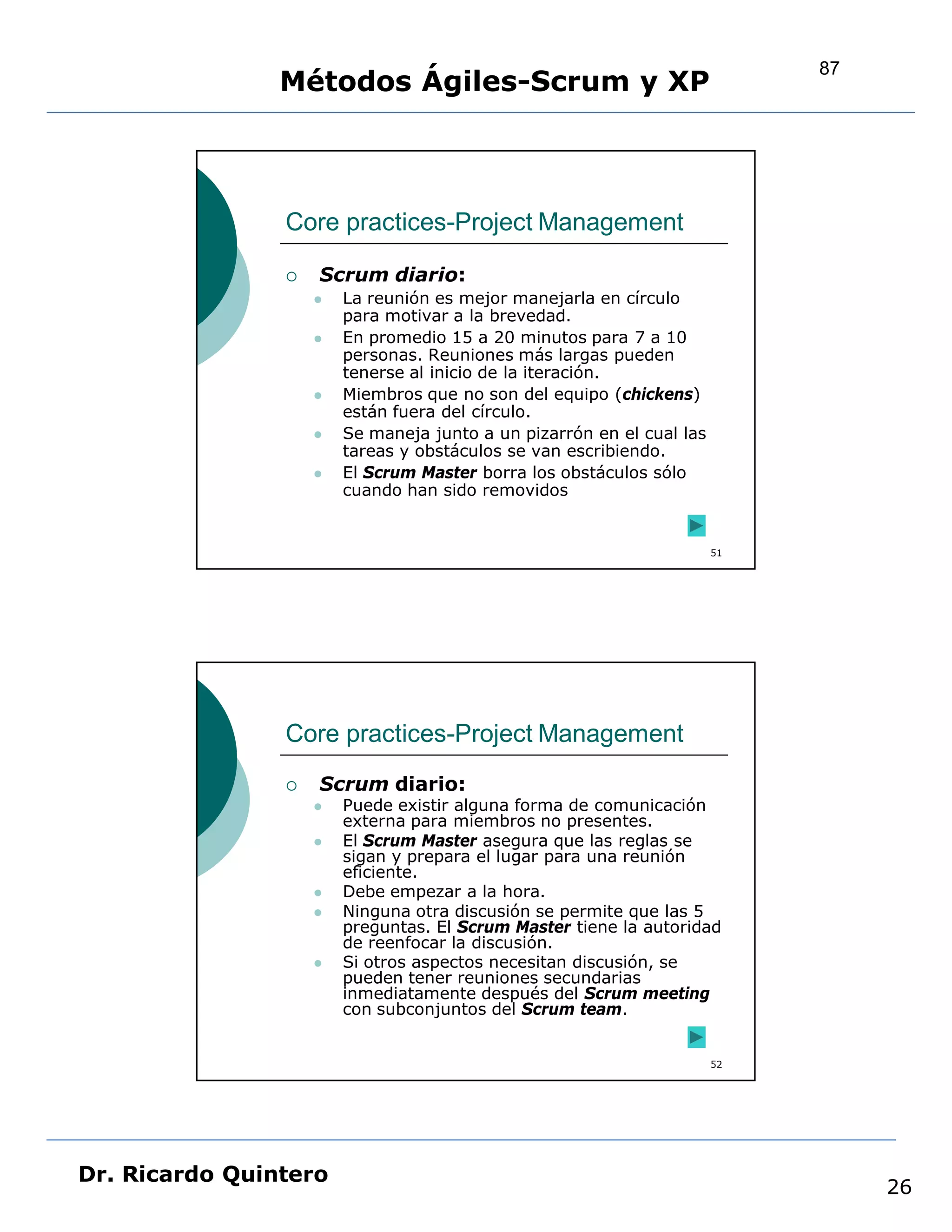 87
                Métodos Ágiles-Scrum y XP



                Core practices-Project Management

                   Scrum diario:
                       La reunión es mejor manejarla en círculo
                        para motivar a la brevedad.
                       En promedio 15 a 20 minutos para 7 a 10
                        personas. Reuniones más largas pueden
                        tenerse al inicio de la iteración.
                       Miembros que no son del equipo (chickens)
                        están fuera del círculo.
                       Se maneja junto a un pizarrón en el cual las
                        tareas y obstáculos se van escribiendo.
                       El Scrum Master borra los obstáculos sólo
                        cuando han sido removidos


                                                                       51




                Core practices-Project Management
                   Scrum diario:
                       Puede existir alguna forma de comunicación
                        externa para miembros no presentes.
                       El Scrum Master asegura que las reglas se
                        sigan y prepara el lugar para una reunión
                        eficiente.
                       Debe empezar a la hora.
                       Ninguna otra discusión se permite que las 5
                        preguntas. El Scrum Master tiene la autoridad
                        de reenfocar la discusión.
                       Si otros aspectos necesitan discusión, se
                        pueden tener reuniones secundarias
                        inmediatamente después del Scrum meeting
                        con subconjuntos del Scrum team.


                                                                       52




Dr. Ricardo Quintero
                                                                                 26
 