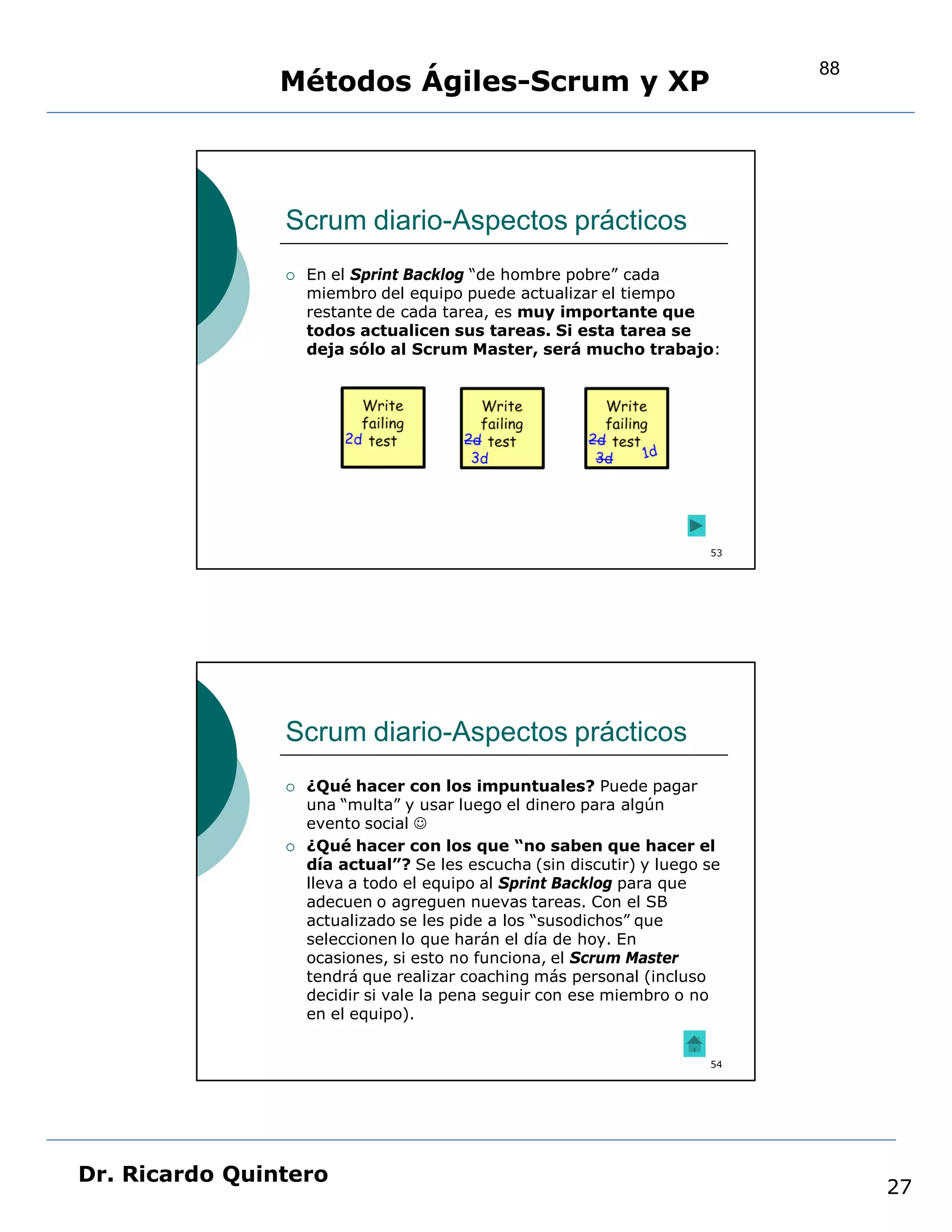 88
                Métodos Ágiles-Scrum y XP



                Scrum diario-Aspectos prácticos
                   En el Sprint Backlog “de hombre pobre” cada
                    miembro del equipo puede actualizar el tiempo
                    restante de cada tarea, es muy importante que
                    todos actualicen sus tareas. Si esta tarea se
                    deja sólo al Scrum Master, será mucho trabajo:




                                                                       53




                Scrum diario-Aspectos prácticos
                   ¿Qué hacer con los impuntuales? Puede pagar
                    una “multa” y usar luego el dinero para algún
                    evento social 
                   ¿Qué hacer con los que “no saben que hacer el
                    día actual”? Se les escucha (sin discutir) y luego se
                    lleva a todo el equipo al Sprint Backlog para que
                    adecuen o agreguen nuevas tareas. Con el SB
                    actualizado se les pide a los “susodichos” que
                    seleccionen lo que harán el día de hoy. En
                    ocasiones, si esto no funciona, el Scrum Master
                    tendrá que realizar coaching más personal (incluso
                    decidir si vale la pena seguir con ese miembro o no
                    en el equipo).


                                                                       54




Dr. Ricardo Quintero
                                                                                 27
 