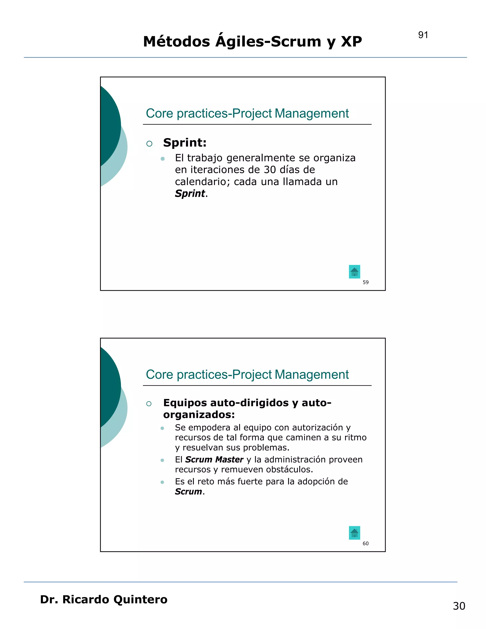 91
                Métodos Ágiles-Scrum y XP



                Core practices-Project Management

                   Sprint:
                       El trabajo generalmente se organiza
                        en iteraciones de 30 días de
                        calendario; cada una llamada un
                        Sprint.




                                                                   59




                Core practices-Project Management

                   Equipos auto-dirigidos y auto-
                    organizados:
                       Se empodera al equipo con autorización y
                        recursos de tal forma que caminen a su ritmo
                        y resuelvan sus problemas.
                       El Scrum Master y la administración proveen
                        recursos y remueven obstáculos.
                       Es el reto más fuerte para la adopción de
                        Scrum.




                                                                   60




Dr. Ricardo Quintero
                                                                             30
 
