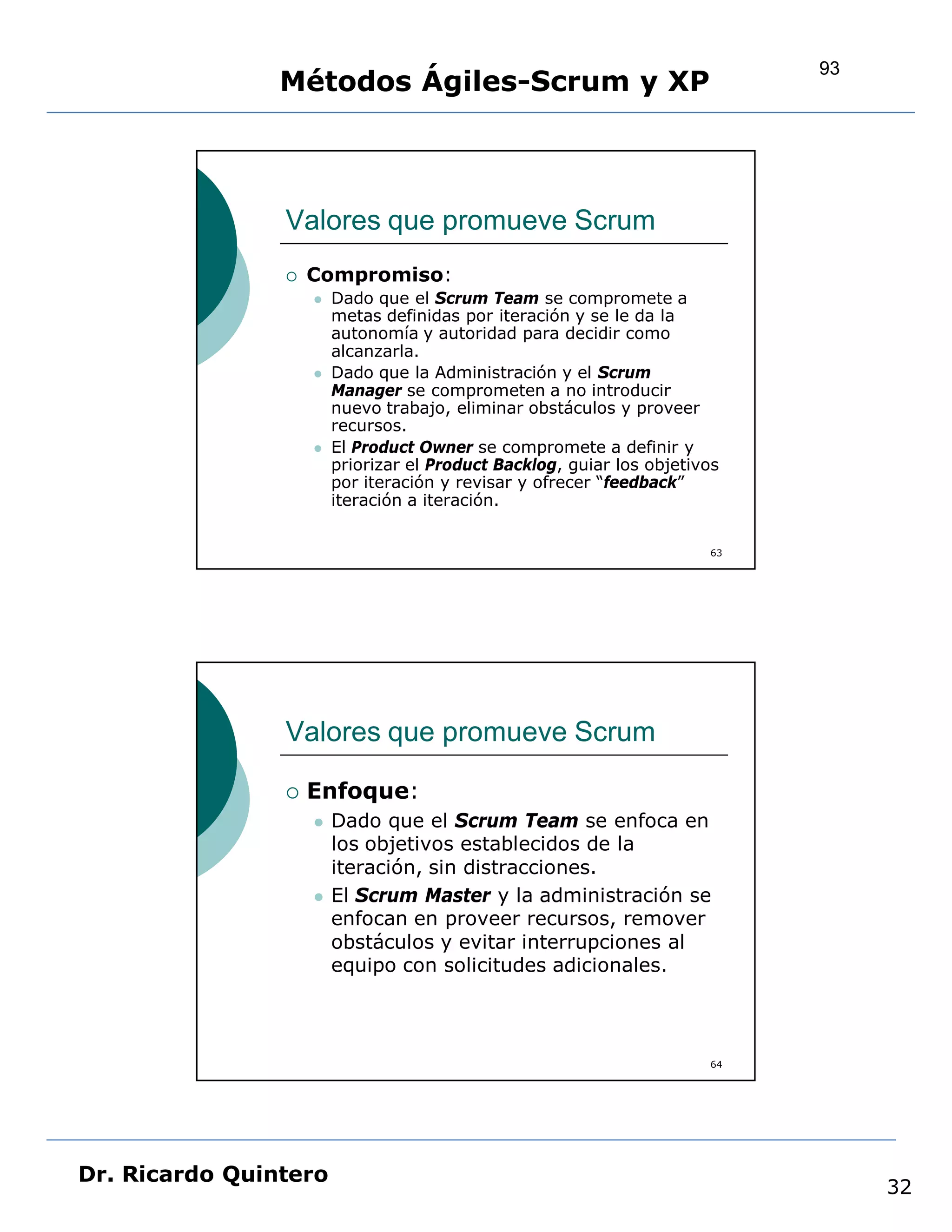 93
                Métodos Ágiles-Scrum y XP



                Valores que promueve Scrum
                   Compromiso:
                       Dado que el Scrum Team se compromete a
                        metas definidas por iteración y se le da la
                        autonomía y autoridad para decidir como
                        alcanzarla.
                       Dado que la Administración y el Scrum
                        Manager se comprometen a no introducir
                        nuevo trabajo, eliminar obstáculos y proveer
                        recursos.
                       El Product Owner se compromete a definir y
                        priorizar el Product Backlog, guiar los objetivos
                        por iteración y revisar y ofrecer “feedback”
                        iteración a iteración.


                                                                       63




                Valores que promueve Scrum

                   Enfoque:
                       Dado que el Scrum Team se enfoca en
                        los objetivos establecidos de la
                        iteración, sin distracciones.
                       El Scrum Master y la administración se
                        enfocan en proveer recursos, remover
                        obstáculos y evitar interrupciones al
                        equipo con solicitudes adicionales.



                                                                       64




Dr. Ricardo Quintero
                                                                                 32
 