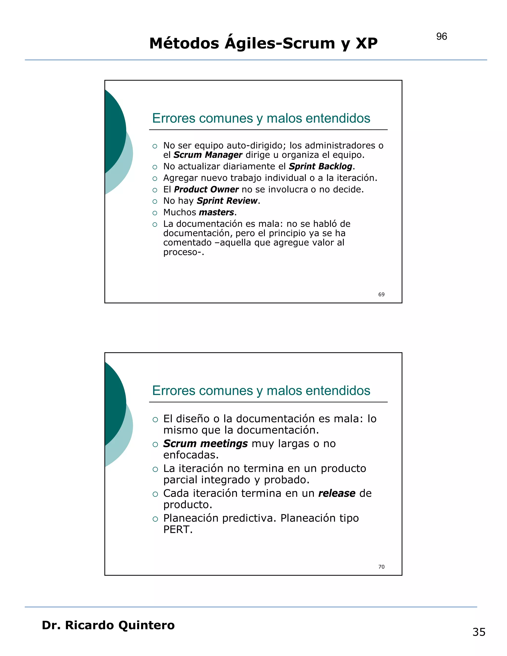 96
                Métodos Ágiles-Scrum y XP



                Errores comunes y malos entendidos
                   No ser equipo auto-dirigido; los administradores o
                    el Scrum Manager dirige u organiza el equipo.
                   No actualizar diariamente el Sprint Backlog.
                   Agregar nuevo trabajo individual o a la iteración.
                   El Product Owner no se involucra o no decide.
                   No hay Sprint Review.
                   Muchos masters.
                   La documentación es mala: no se habló de
                    documentación, pero el principio ya se ha
                    comentado –aquella que agregue valor al
                    proceso-.



                                                                    69




                Errores comunes y malos entendidos

                   El diseño o la documentación es mala: lo
                    mismo que la documentación.
                   Scrum meetings muy largas o no
                    enfocadas.
                   La iteración no termina en un producto
                    parcial integrado y probado.
                   Cada iteración termina en un release de
                    producto.
                   Planeación predictiva. Planeación tipo
                    PERT.


                                                                    70




Dr. Ricardo Quintero
                                                                              35
 