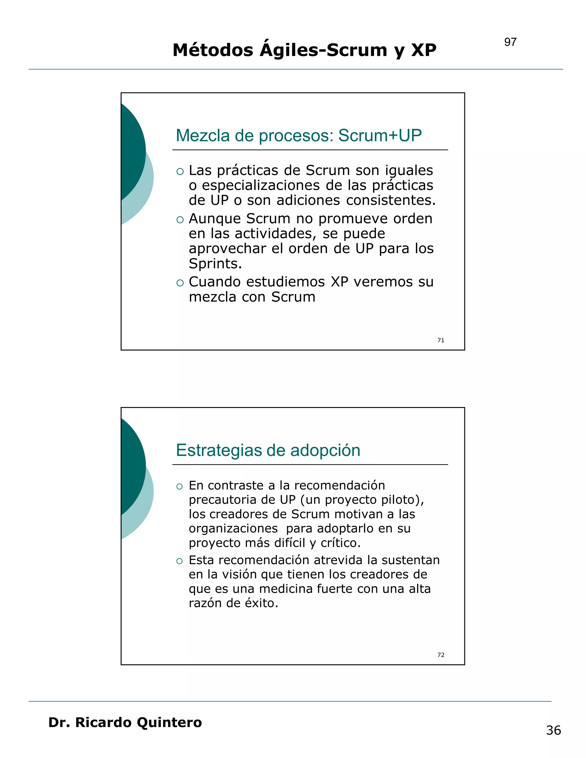 97
                Métodos Ágiles-Scrum y XP



                Mezcla de procesos: Scrum+UP
                   Las prácticas de Scrum son iguales
                    o especializaciones de las prácticas
                    de UP o son adiciones consistentes.
                   Aunque Scrum no promueve orden
                    en las actividades, se puede
                    aprovechar el orden de UP para los
                    Sprints.
                   Cuando estudiemos XP veremos su
                    mezcla con Scrum

                                                           71




                Estrategias de adopción
                   En contraste a la recomendación
                    precautoria de UP (un proyecto piloto),
                    los creadores de Scrum motivan a las
                    organizaciones para adoptarlo en su
                    proyecto más difícil y crítico.
                   Esta recomendación atrevida la sustentan
                    en la visión que tienen los creadores de
                    que es una medicina fuerte con una alta
                    razón de éxito.



                                                           72




Dr. Ricardo Quintero
                                                                     36
 