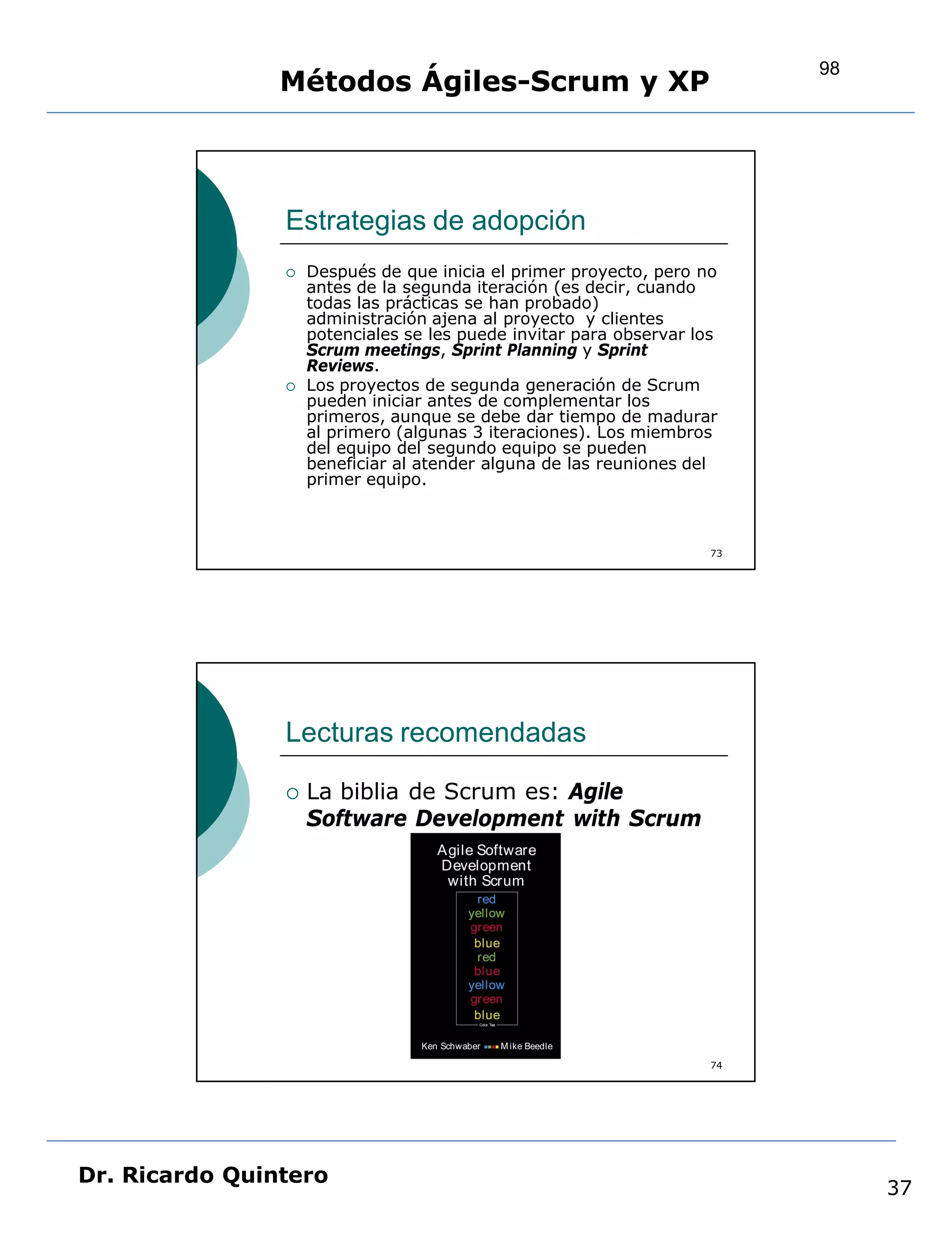 98
                Métodos Ágiles-Scrum y XP



                Estrategias de adopción
                   Después de que inicia el primer proyecto, pero no
                    antes de la segunda iteración (es decir, cuando
                    todas las prácticas se han probado)
                    administración ajena al proyecto y clientes
                    potenciales se les puede invitar para observar los
                    Scrum meetings, Sprint Planning y Sprint
                    Reviews.
                   Los proyectos de segunda generación de Scrum
                    pueden iniciar antes de complementar los
                    primeros, aunque se debe dar tiempo de madurar
                    al primero (algunas 3 iteraciones). Los miembros
                    del equipo del segundo equipo se pueden
                    beneficiar al atender alguna de las reuniones del
                    primer equipo.



                                                                     73




                Lecturas recomendadas

                   La biblia de Scrum es: Agile
                    Software Development with Scrum




                                                                     74




Dr. Ricardo Quintero
                                                                               37
 