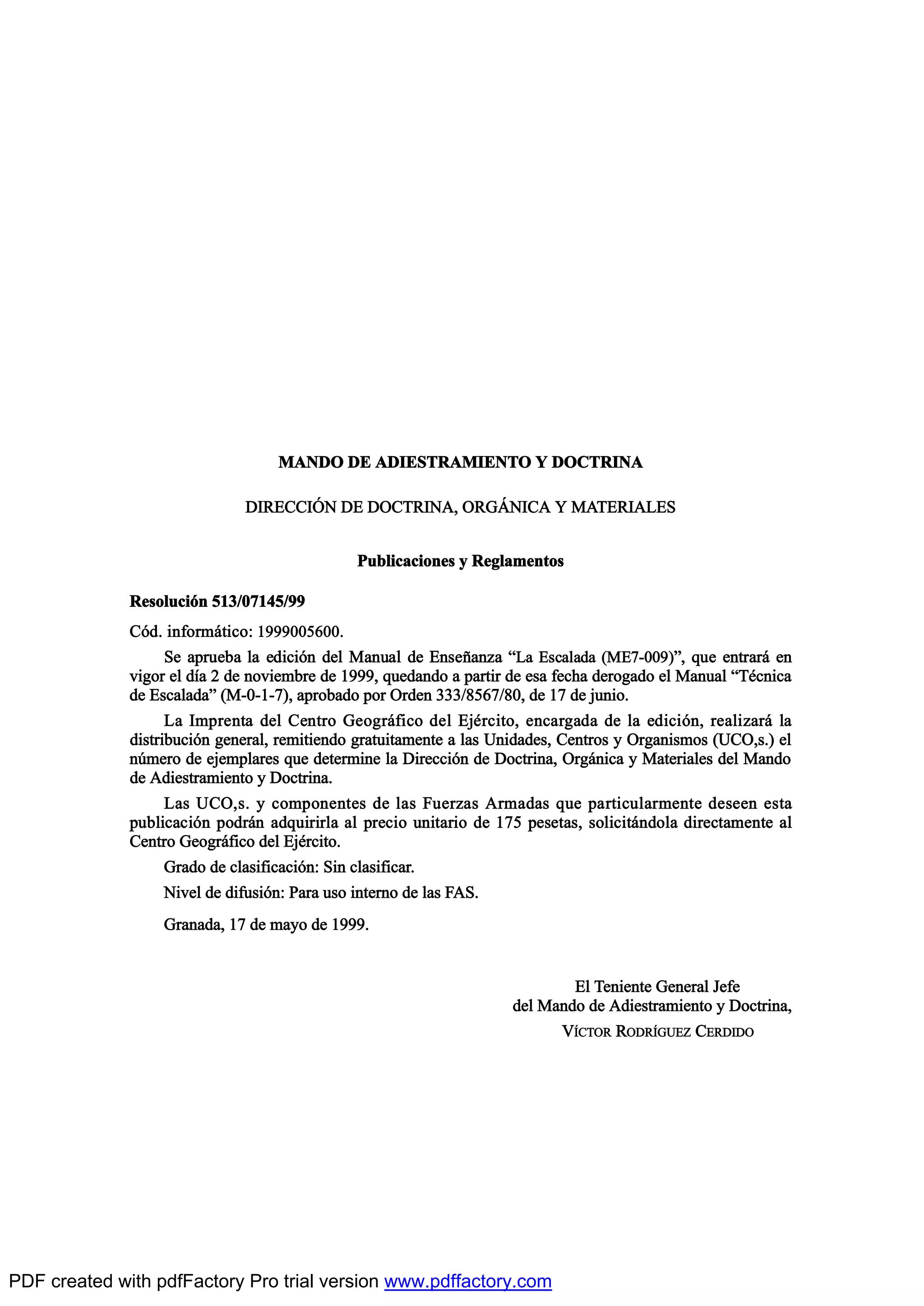 ÓßÒÜÑ ÜÛ ßÜ×ÛÍÌÎßÓ×ÛÒÌÑ Ç ÜÑÝÌÎ×Òß
Ü×ÎÛÝÝ×2Ò ÜÛ ÜÑÝÌÎ×Òßô ÑÎÙ9Ò×Ýß Ç ÓßÌÛÎ×ßÔÛÍ
Ð«¾´·½¿½·±²»- § Î»¹´¿³»²¬±-
Î»-±´«½·‰² ëïíñðéïìëñçç
Ý‰¼ò ·²º±®³™¬·½±æ ïçççððëêððò
Í» ¿°®«»¾¿ ´¿ »¼·½·‰² ¼»´ Ó¿²«¿´ ¼» Û²-»Š¿²¦¿ NÔ¿ Û-½¿´¿¼¿ øÓÛéóððç÷Mô ¯«» »²¬®¿®™ »²
ª·¹±® »´ ¼Ž¿ î ¼» ²±ª·»³¾®» ¼» ïçççô ¯«»¼¿²¼± ¿ °¿®¬·® ¼» »-¿ º»½¸¿ ¼»®±¹¿¼± »´ Ó¿²«¿´ NÌ’½²·½¿
¼» Û-½¿´¿¼¿M øÓóðóïóé÷ô ¿°®±¾¿¼± °±® Ñ®¼»² íííñèëêéñèðô ¼» ïé ¼» ¶«²·±ò
Ô¿ ×³°®»²¬¿ ¼»´ Ý»²¬®± Ù»±¹®™º·½± ¼»´ Û¶’®½·¬±ô »²½¿®¹¿¼¿ ¼» ´¿ »¼·½·‰²ô ®»¿´·¦¿®™ ´¿
¼·-¬®·¾«½·‰² ¹»²»®¿´ô ®»³·¬·»²¼± ¹®¿¬«·¬¿³»²¬» ¿ ´¿- Ë²·¼¿¼»-ô Ý»²¬®±- § Ñ®¹¿²·-³±- øËÝÑô-ò÷ »´
²„³»®± ¼» »¶»³°´¿®»- ¯«» ¼»¬»®³·²» ´¿ Ü·®»½½·‰² ¼» Ü±½¬®·²¿ô Ñ®¹™²·½¿ § Ó¿¬»®·¿´»- ¼»´ Ó¿²¼±
¼» ß¼·»-¬®¿³·»²¬± § Ü±½¬®·²¿ò
Ô¿- ËÝÑô-ò § ½±³°±²»²¬»- ¼» ´¿- Ú«»®¦¿- ß®³¿¼¿- ¯«» °¿®¬·½«´¿®³»²¬» ¼»-»»² »-¬¿
°«¾´·½¿½·‰² °±¼®™² ¿¼¯«·®·®´¿ ¿´ °®»½·± «²·¬¿®·± ¼» ïéë °»-»¬¿-ô -±´·½·¬™²¼±´¿ ¼·®»½¬¿³»²¬» ¿´
Ý»²¬®± Ù»±¹®™º·½± ¼»´ Û¶’®½·¬±ò
Ù®¿¼± ¼» ½´¿-·º·½¿½·‰²æ Í·² ½´¿-·º·½¿®ò
Ò·ª»´ ¼» ¼·º«-·‰²æ Ð¿®¿ «-± ·²¬»®²± ¼» ´¿- ÚßÍò
Ù®¿²¿¼¿ô ïé ¼» ³¿§± ¼» ïçççò
Û´ Ì»²·»²¬» Ù»²»®¿´ Ö»º»
¼»´ Ó¿²¼± ¼» ß¼·»-¬®¿³·»²¬± § Ü±½¬®·²¿ô
Ê6ÝÌÑÎ ÎÑÜÎ6ÙËÛÆ ÝÛÎÜ×ÜÑ
PDF created with pdfFactory Pro trial version www.pdffactory.com
 