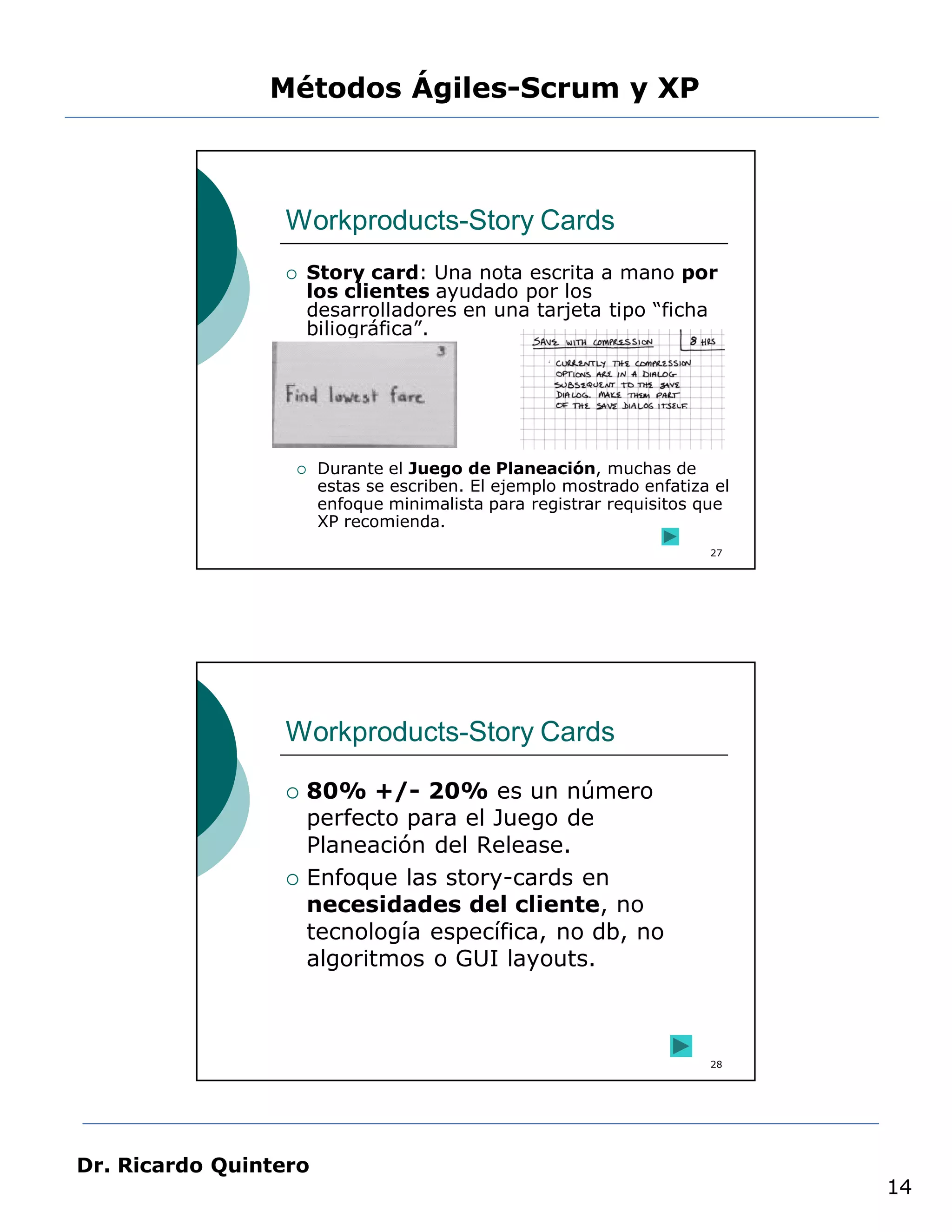 Métodos Ágiles-Scrum y XP



                 Workproducts-Story Cards
                    Story card: Una nota escrita a mano por
                     los clientes ayudado por los
                     desarrolladores en una tarjeta tipo “ficha
                     biliográfica”.




                      Durante el Juego de Planeación, muchas de
                       estas se escriben. El ejemplo mostrado enfatiza el
                       enfoque minimalista para registrar requisitos que
                       XP recomienda.
                                                                      27




                 Workproducts-Story Cards

                    80% +/- 20% es un número
                     perfecto para el Juego de
                     Planeación del Release.
                    Enfoque las story-cards en
                     necesidades del cliente, no
                     tecnología específica, no db, no
                     algoritmos o GUI layouts.



                                                                      28




Dr. Ricardo Quintero
                                                                            14
 