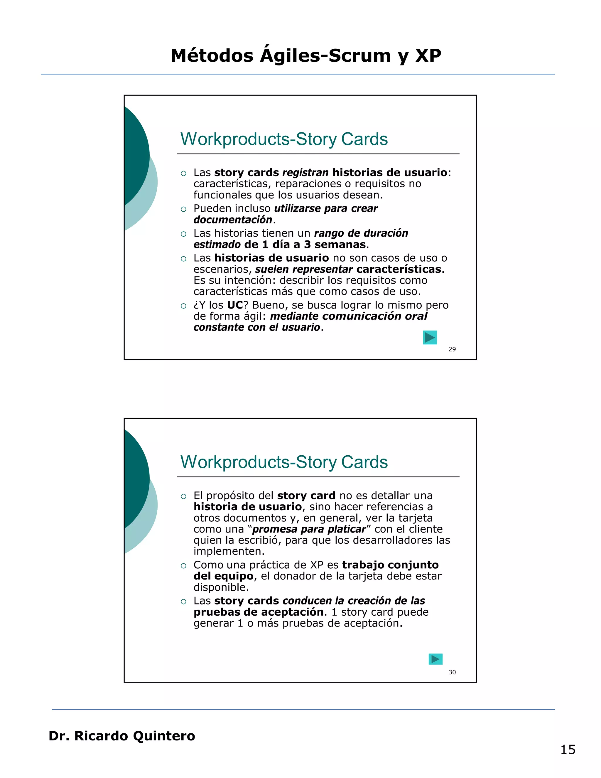 Métodos Ágiles-Scrum y XP



                 Workproducts-Story Cards
                    Las story cards registran historias de usuario:
                     características, reparaciones o requisitos no
                     funcionales que los usuarios desean.
                    Pueden incluso utilizarse para crear
                     documentación.
                    Las historias tienen un rango de duración
                     estimado de 1 día a 3 semanas.
                    Las historias de usuario no son casos de uso o
                     escenarios, suelen representar características.
                     Es su intención: describir los requisitos como
                     características más que como casos de uso.
                    ¿Y los UC? Bueno, se busca lograr lo mismo pero
                     de forma ágil: mediante comunicación oral
                     constante con el usuario.
                                                                       29




                 Workproducts-Story Cards
                    El propósito del story card no es detallar una
                     historia de usuario, sino hacer referencias a
                     otros documentos y, en general, ver la tarjeta
                     como una “promesa para platicar” con el cliente
                     quien la escribió, para que los desarrolladores las
                     implementen.
                    Como una práctica de XP es trabajo conjunto
                     del equipo, el donador de la tarjeta debe estar
                     disponible.
                    Las story cards conducen la creación de las
                     pruebas de aceptación. 1 story card puede
                     generar 1 o más pruebas de aceptación.



                                                                       30




Dr. Ricardo Quintero
                                                                            15
 