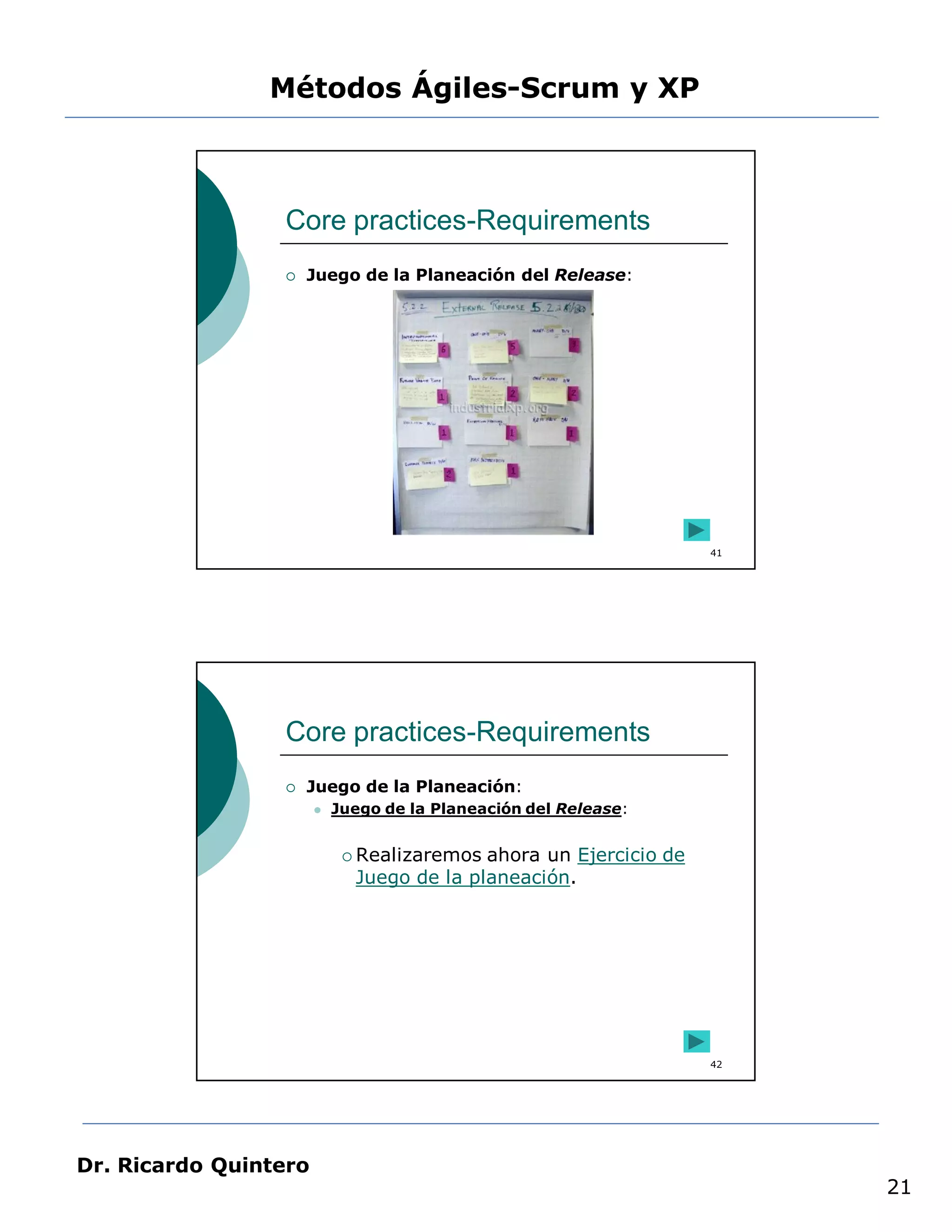 Métodos Ágiles-Scrum y XP



                 Core practices-Requirements
                    Juego de la Planeación del Release:




                                                                   41




                 Core practices-Requirements
                    Juego de la Planeación:
                          Juego de la Planeación del Release:


                             Realizaremos ahora un Ejercicio de
                             Juego de la planeación.




                                                                   42




Dr. Ricardo Quintero
                                                                        21
 