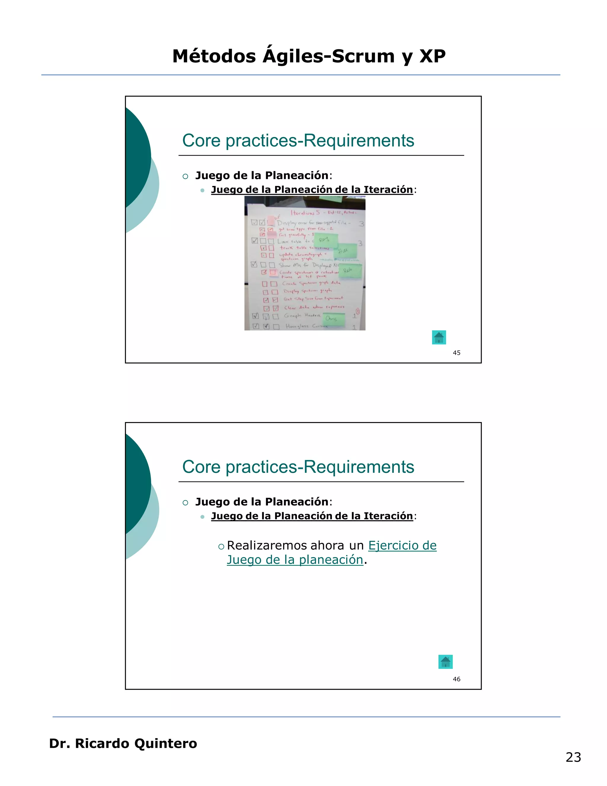 Métodos Ágiles-Scrum y XP



                 Core practices-Requirements
                    Juego de la Planeación:
                          Juego de la Planeación de la Iteración:




                                                                     45




                 Core practices-Requirements
                    Juego de la Planeación:
                          Juego de la Planeación de la Iteración:


                             Realizaremos ahora un Ejercicio de
                             Juego de la planeación.




                                                                     46




Dr. Ricardo Quintero
                                                                          23
 