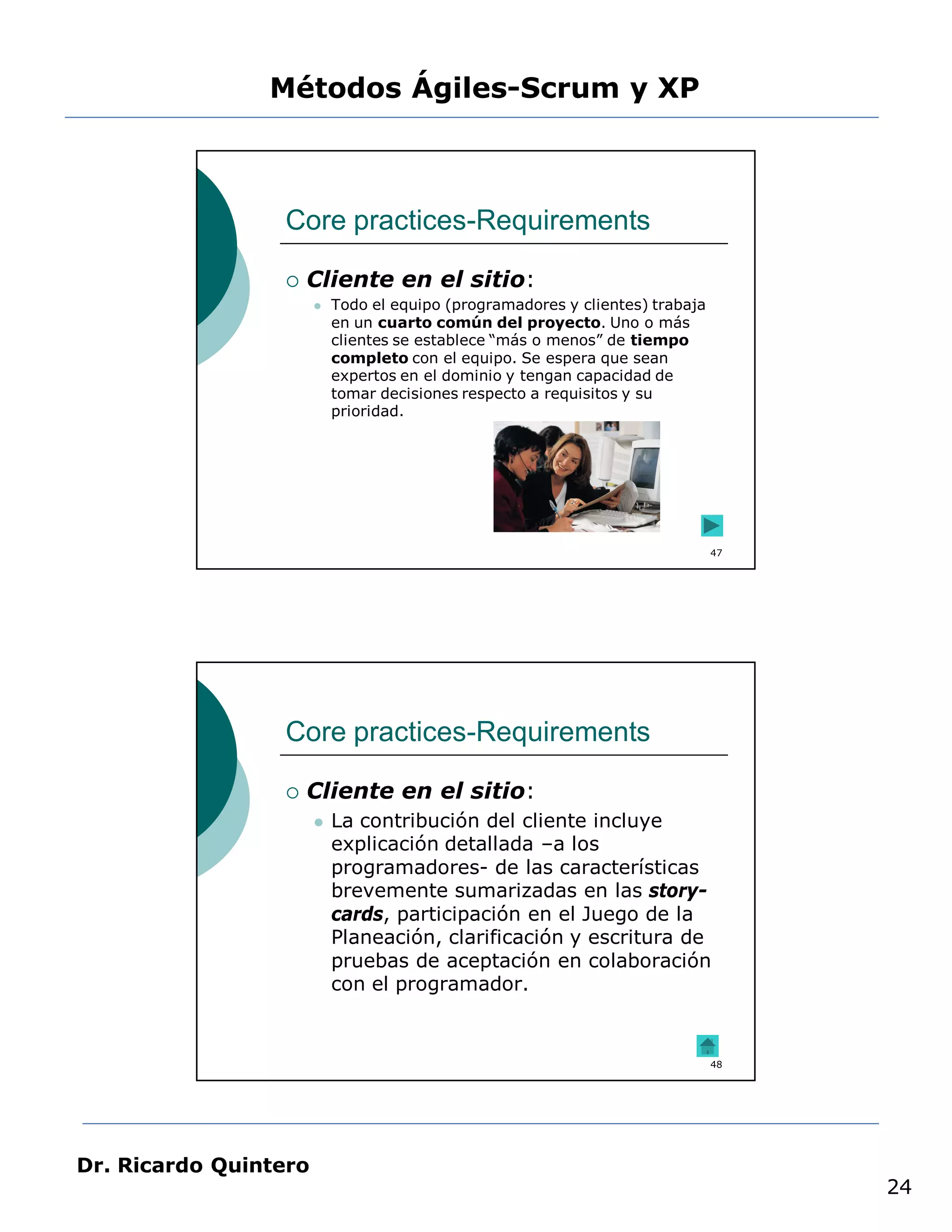 Métodos Ágiles-Scrum y XP



                 Core practices-Requirements

                    Cliente en el sitio:
                          Todo el equipo (programadores y clientes) trabaja
                           en un cuarto común del proyecto. Uno o más
                           clientes se establece “más o menos” de tiempo
                           completo con el equipo. Se espera que sean
                           expertos en el dominio y tengan capacidad de
                           tomar decisiones respecto a requisitos y su
                           prioridad.




                                                                               47




                 Core practices-Requirements

                    Cliente en el sitio:
                          La contribución del cliente incluye
                           explicación detallada –a los
                           programadores- de las características
                           brevemente sumarizadas en las story-
                           cards, participación en el Juego de la
                           Planeación, clarificación y escritura de
                           pruebas de aceptación en colaboración
                           con el programador.


                                                                               48




Dr. Ricardo Quintero
                                                                                    24
 