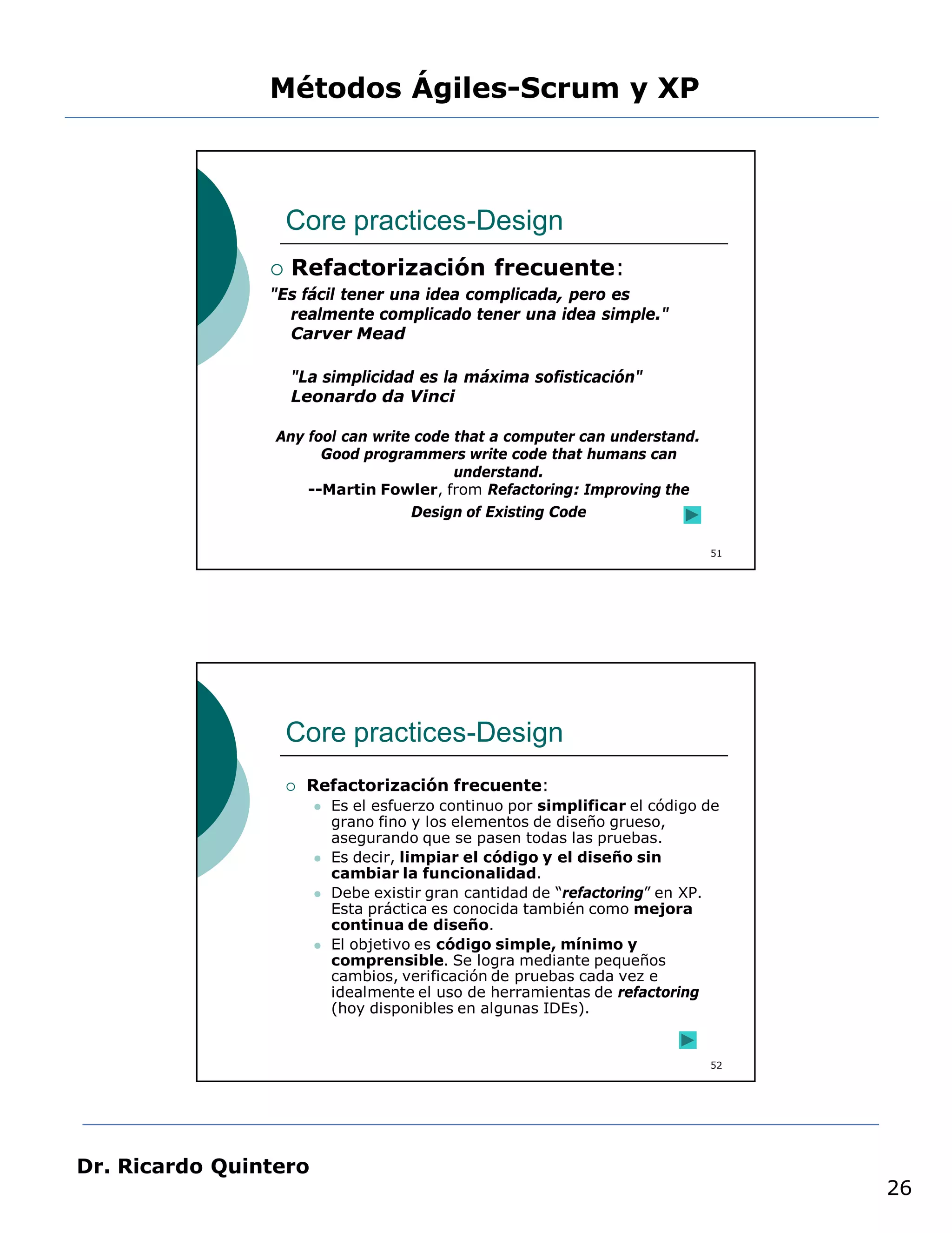 Métodos Ágiles-Scrum y XP



                    Core practices-Design
                   Refactorización frecuente:
                "Es fácil tener una idea complicada, pero es
                  realmente complicado tener una idea simple."
                  Carver Mead

                    "La simplicidad es la máxima sofisticación"
                    Leonardo da Vinci

                 Any fool can write code that a computer can understand.
                       Good programmers write code that humans can
                                         understand.
                     --Martin Fowler, from Refactoring: Improving the
                                   Design of Existing Code

                                                                              51




                    Core practices-Design
                       Refactorización frecuente:
                           Es el esfuerzo continuo por simplificar el código de
                            grano fino y los elementos de diseño grueso,
                            asegurando que se pasen todas las pruebas.
                           Es decir, limpiar el código y el diseño sin
                            cambiar la funcionalidad.
                           Debe existir gran cantidad de “refactoring” en XP.
                            Esta práctica es conocida también como mejora
                            continua de diseño.
                           El objetivo es código simple, mínimo y
                            comprensible. Se logra mediante pequeños
                            cambios, verificación de pruebas cada vez e
                            idealmente el uso de herramientas de refactoring
                            (hoy disponibles en algunas IDEs).


                                                                              52




Dr. Ricardo Quintero
                                                                                   26
 