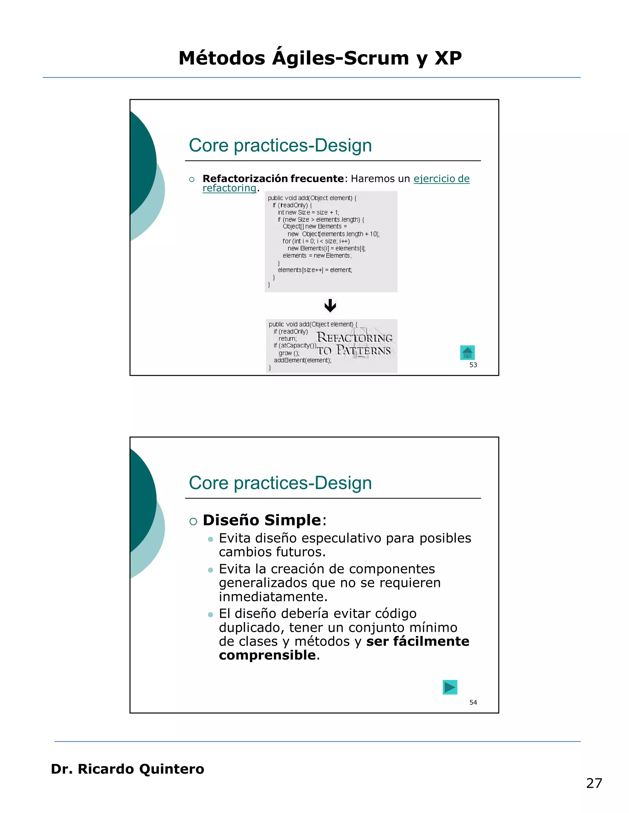 Métodos Ágiles-Scrum y XP



                 Core practices-Design
                    Refactorización frecuente: Haremos un ejercicio de
                     refactoring.




                                                                      53




                 Core practices-Design
                    Diseño Simple:
                          Evita diseño especulativo para posibles
                           cambios futuros.
                          Evita la creación de componentes
                           generalizados que no se requieren
                           inmediatamente.
                          El diseño debería evitar código
                           duplicado, tener un conjunto mínimo
                           de clases y métodos y ser fácilmente
                           comprensible.


                                                                      54




Dr. Ricardo Quintero
                                                                           27
 