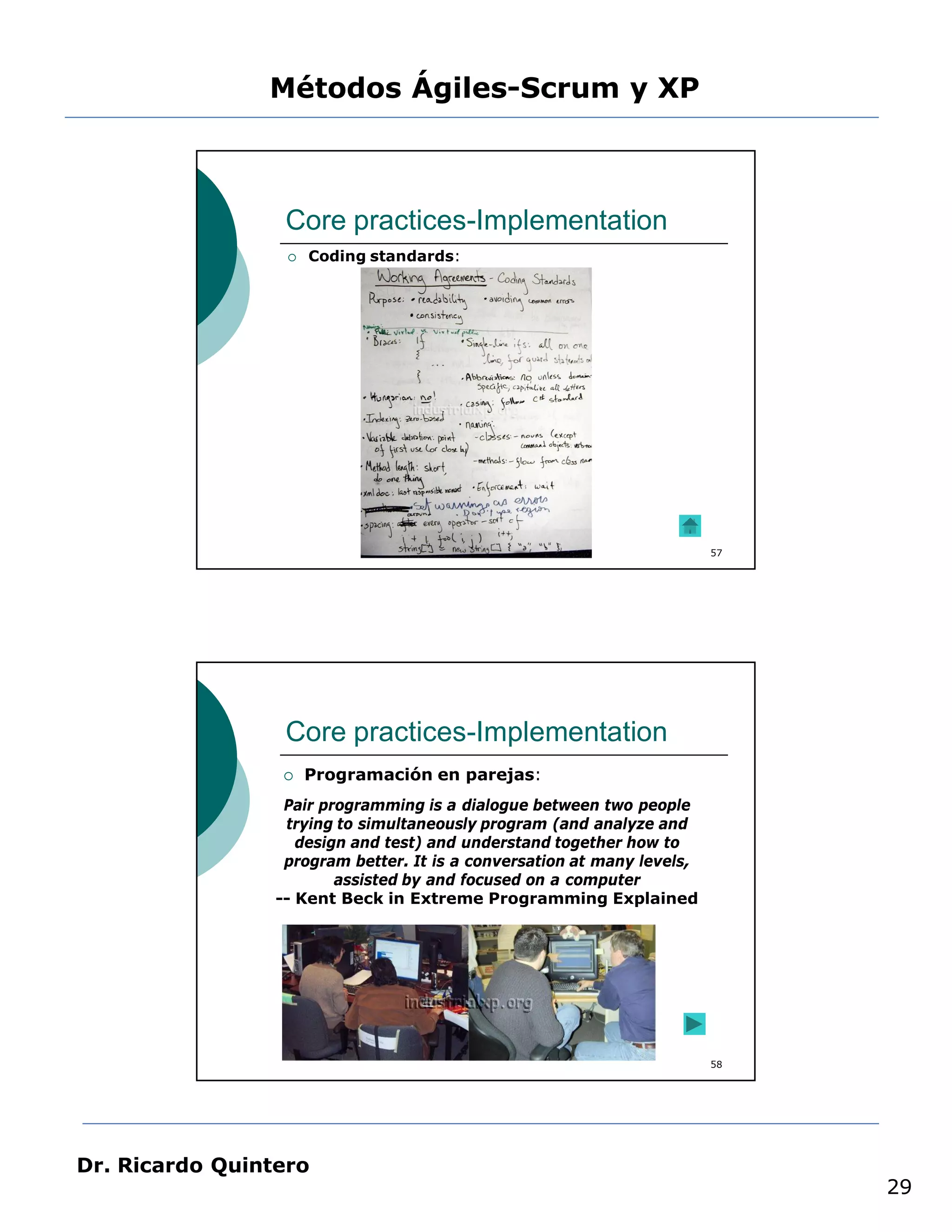 Métodos Ágiles-Scrum y XP



                  Core practices-Implementation
                     Coding standards:




                                                                         57




                  Core practices-Implementation
                     Programación en parejas:
                  Pair programming is a dialogue between two people
                  trying to simultaneously program (and analyze and
                    design and test) and understand together how to
                  program better. It is a conversation at many levels,
                         assisted by and focused on a computer
                 -- Kent Beck in Extreme Programming Explained




                                                                         58




Dr. Ricardo Quintero
                                                                              29
 