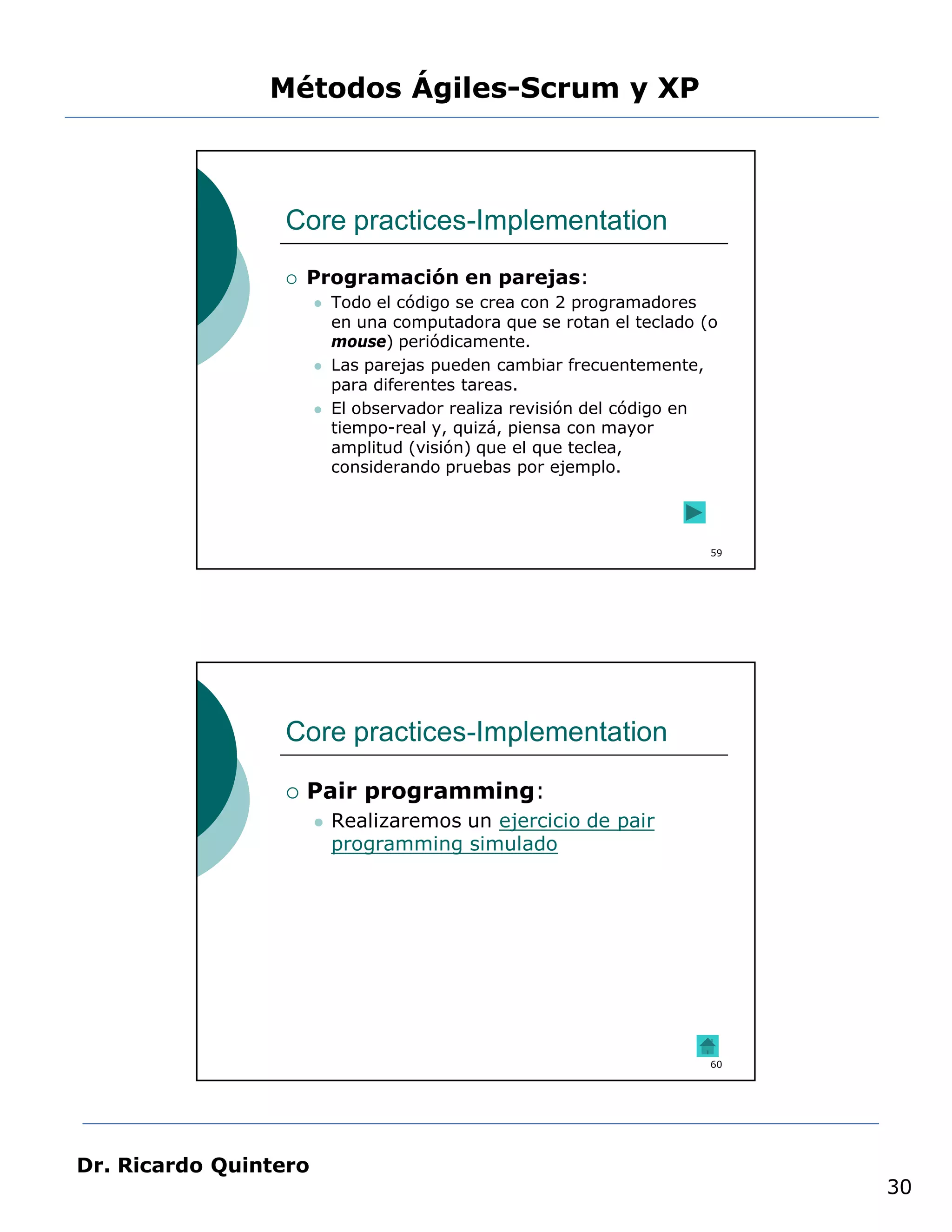 Métodos Ágiles-Scrum y XP



                 Core practices-Implementation
                    Programación en parejas:
                          Todo el código se crea con 2 programadores
                           en una computadora que se rotan el teclado (o
                           mouse) periódicamente.
                          Las parejas pueden cambiar frecuentemente,
                           para diferentes tareas.
                          El observador realiza revisión del código en
                           tiempo-real y, quizá, piensa con mayor
                           amplitud (visión) que el que teclea,
                           considerando pruebas por ejemplo.




                                                                       59




                 Core practices-Implementation

                    Pair programming:
                          Realizaremos un ejercicio de pair
                           programming simulado




                                                                       60




Dr. Ricardo Quintero
                                                                            30
 