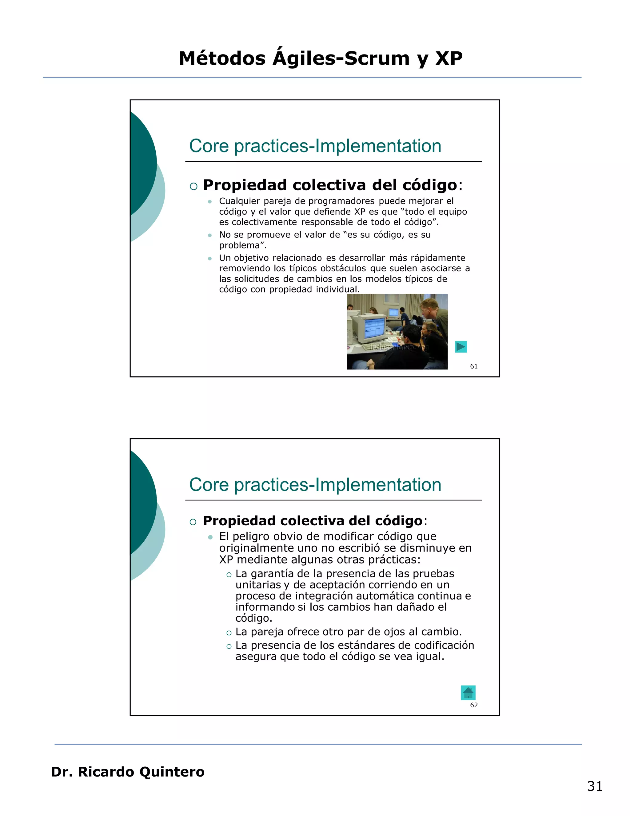 Métodos Ágiles-Scrum y XP



                 Core practices-Implementation

                    Propiedad colectiva del código:
                          Cualquier pareja de programadores puede mejorar el
                           código y el valor que defiende XP es que “todo el equipo
                           es colectivamente responsable de todo el código”.
                          No se promueve el valor de “es su código, es su
                           problema”.
                          Un objetivo relacionado es desarrollar más rápidamente
                           removiendo los típicos obstáculos que suelen asociarse a
                           las solicitudes de cambios en los modelos típicos de
                           código con propiedad individual.




                                                                                  61




                 Core practices-Implementation
                    Propiedad colectiva del código:
                          El peligro obvio de modificar código que
                           originalmente uno no escribió se disminuye en
                           XP mediante algunas otras prácticas:
                             La garantía de la presencia de las pruebas
                              unitarias y de aceptación corriendo en un
                              proceso de integración automática continua e
                              informando si los cambios han dañado el
                              código.
                             La pareja ofrece otro par de ojos al cambio.

                             La presencia de los estándares de codificación
                              asegura que todo el código se vea igual.



                                                                                  62




Dr. Ricardo Quintero
                                                                                       31
 