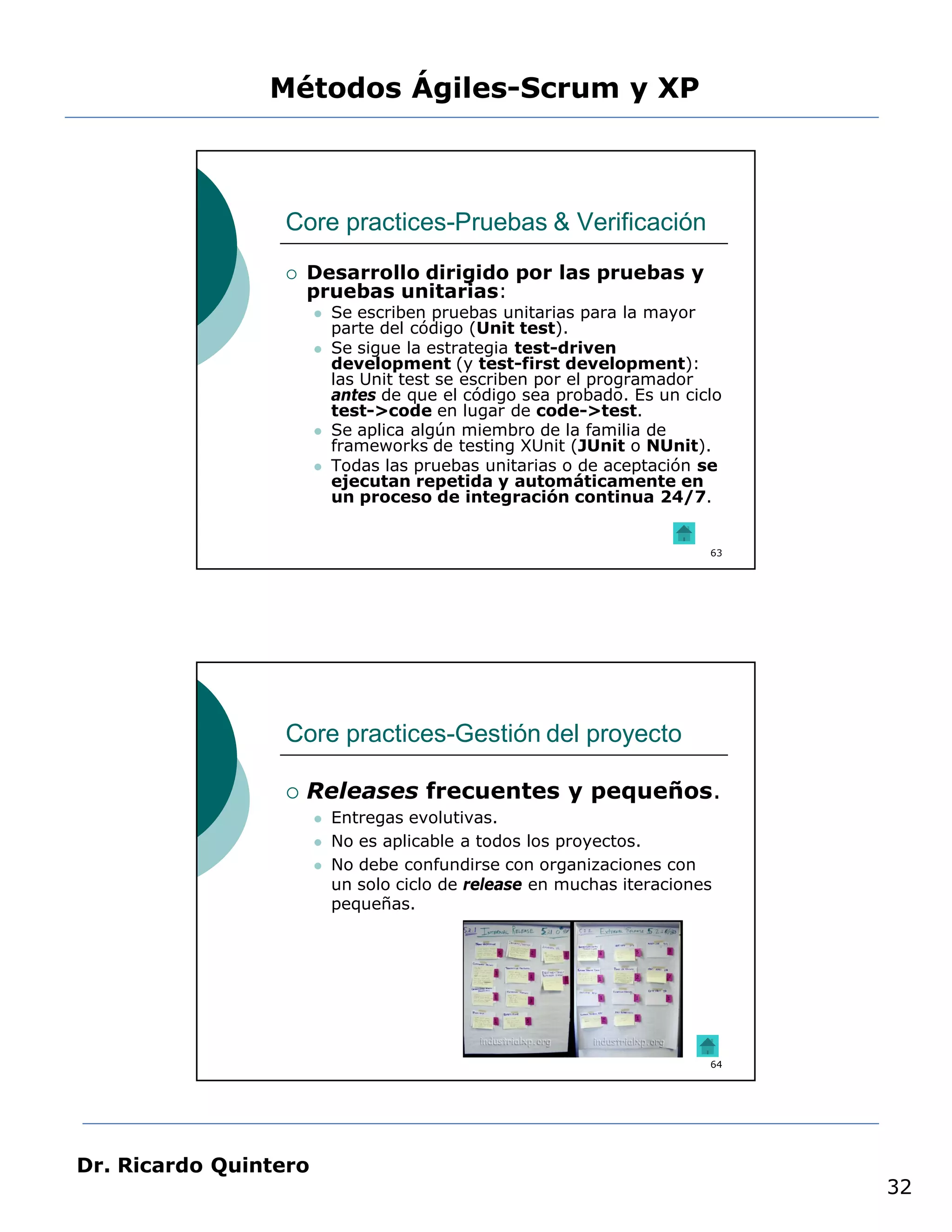 Métodos Ágiles-Scrum y XP



                 Core practices-Pruebas & Verificación
                    Desarrollo dirigido por las pruebas y
                     pruebas unitarias:
                          Se escriben pruebas unitarias para la mayor
                           parte del código (Unit test).
                          Se sigue la estrategia test-driven
                           development (y test-first development):
                           las Unit test se escriben por el programador
                           antes de que el código sea probado. Es un ciclo
                           test->code en lugar de code->test.
                          Se aplica algún miembro de la familia de
                           frameworks de testing XUnit (JUnit o NUnit).
                          Todas las pruebas unitarias o de aceptación se
                           ejecutan repetida y automáticamente en
                           un proceso de integración continua 24/7.


                                                                        63




                 Core practices-Gestión del proyecto

                    Releases frecuentes y pequeños.
                          Entregas evolutivas.
                          No es aplicable a todos los proyectos.
                          No debe confundirse con organizaciones con
                           un solo ciclo de release en muchas iteraciones
                           pequeñas.




                                                                        64




Dr. Ricardo Quintero
                                                                             32
 