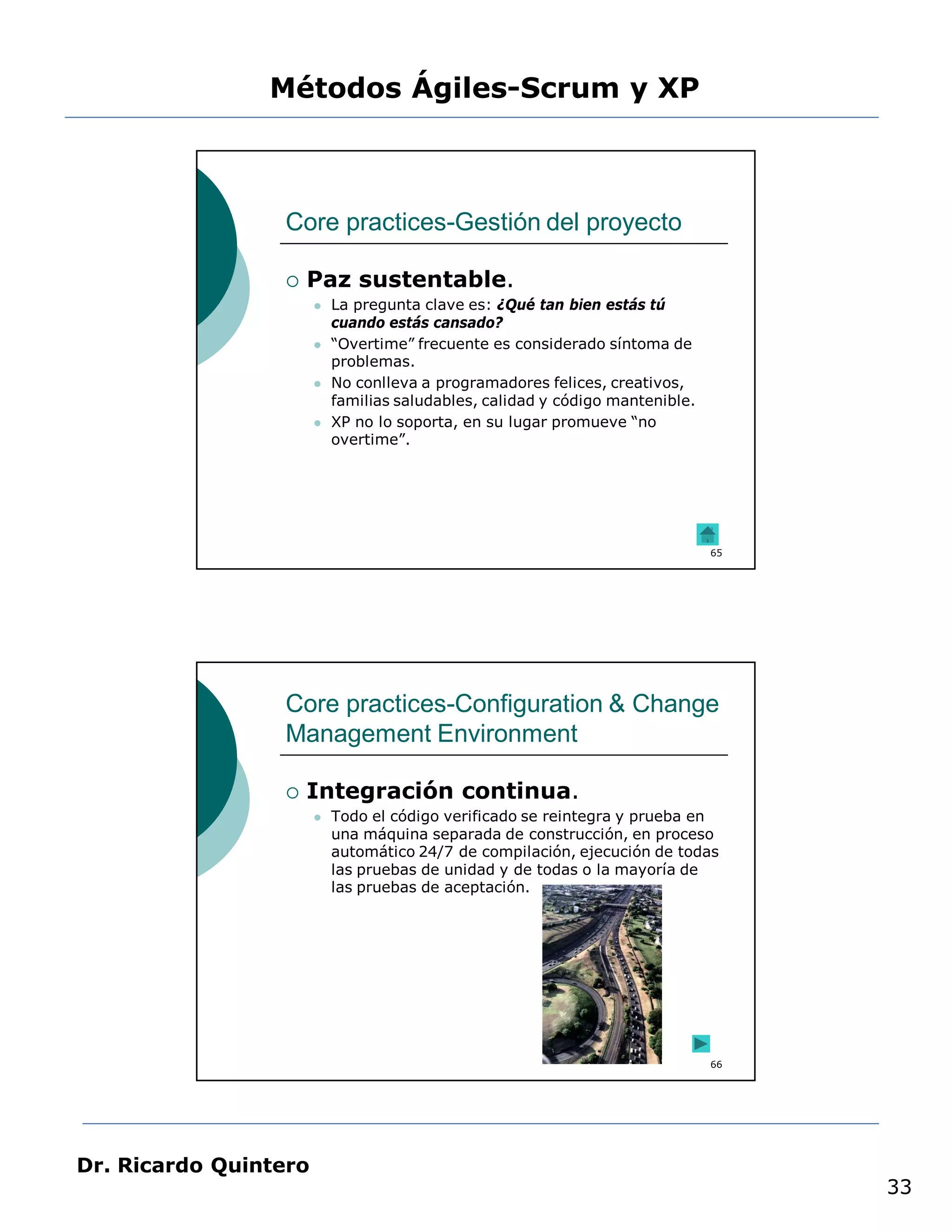 Métodos Ágiles-Scrum y XP



                 Core practices-Gestión del proyecto

                    Paz sustentable.
                          La pregunta clave es: ¿Qué tan bien estás tú
                           cuando estás cansado?
                          “Overtime” frecuente es considerado síntoma de
                           problemas.
                          No conlleva a programadores felices, creativos,
                           familias saludables, calidad y código mantenible.
                          XP no lo soporta, en su lugar promueve “no
                           overtime”.




                                                                               65




                 Core practices-Configuration & Change
                 Management Environment

                    Integración continua.
                          Todo el código verificado se reintegra y prueba en
                           una máquina separada de construcción, en proceso
                           automático 24/7 de compilación, ejecución de todas
                           las pruebas de unidad y de todas o la mayoría de
                           las pruebas de aceptación.




                                                                               66




Dr. Ricardo Quintero
                                                                                    33
 