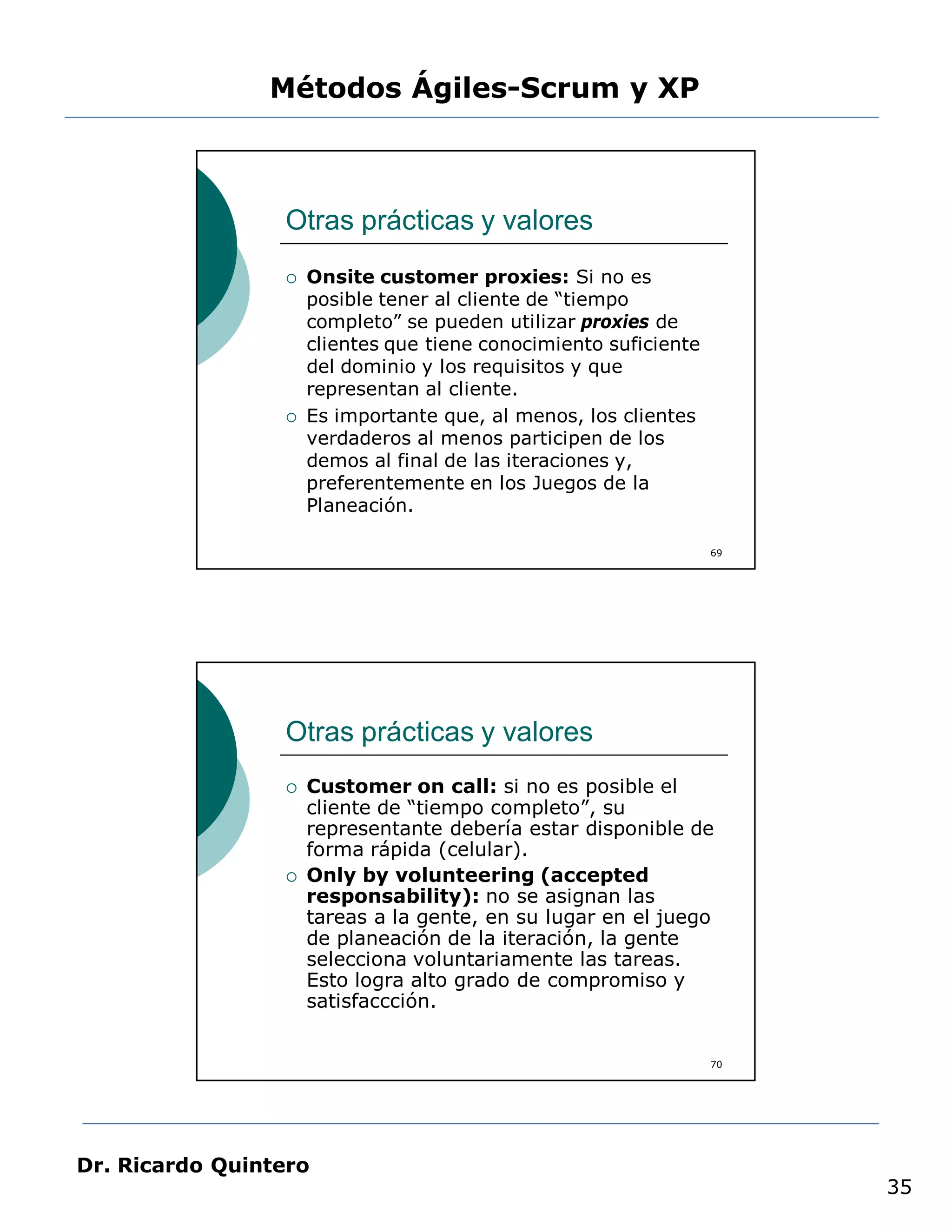 Métodos Ágiles-Scrum y XP



                 Otras prácticas y valores
                    Onsite customer proxies: Si no es
                     posible tener al cliente de “tiempo
                     completo” se pueden utilizar proxies de
                     clientes que tiene conocimiento suficiente
                     del dominio y los requisitos y que
                     representan al cliente.
                    Es importante que, al menos, los clientes
                     verdaderos al menos participen de los
                     demos al final de las iteraciones y,
                     preferentemente en los Juegos de la
                     Planeación.

                                                                  69




                 Otras prácticas y valores
                    Customer on call: si no es posible el
                     cliente de “tiempo completo”, su
                     representante debería estar disponible de
                     forma rápida (celular).
                    Only by volunteering (accepted
                     responsability): no se asignan las
                     tareas a la gente, en su lugar en el juego
                     de planeación de la iteración, la gente
                     selecciona voluntariamente las tareas.
                     Esto logra alto grado de compromiso y
                     satisfaccción.


                                                                  70




Dr. Ricardo Quintero
                                                                       35
 