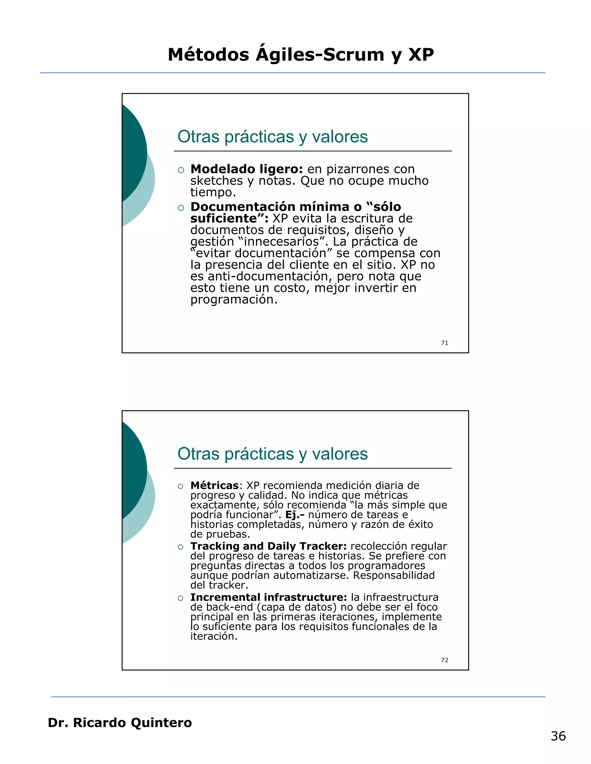 Métodos Ágiles-Scrum y XP



                 Otras prácticas y valores
                    Modelado ligero: en pizarrones con
                     sketches y notas. Que no ocupe mucho
                     tiempo.
                    Documentación mínima o “sólo
                     suficiente”: XP evita la escritura de
                     documentos de requisitos, diseño y
                     gestión “innecesarios”. La práctica de
                     “evitar documentación” se compensa con
                     la presencia del cliente en el sitio. XP no
                     es anti-documentación, pero nota que
                     esto tiene un costo, mejor invertir en
                     programación.


                                                                      71




                 Otras prácticas y valores
                    Métricas: XP recomienda medición diaria de
                     progreso y calidad. No indica que métricas
                     exactamente, sólo recomienda “la más simple que
                     podría funcionar”. Ej.- número de tareas e
                     historias completadas, número y razón de éxito
                     de pruebas.
                    Tracking and Daily Tracker: recolección regular
                     del progreso de tareas e historias. Se prefiere con
                     preguntas directas a todos los programadores
                     aunque podrían automatizarse. Responsabilidad
                     del tracker.
                    Incremental infrastructure: la infraestructura
                     de back-end (capa de datos) no debe ser el foco
                     principal en las primeras iteraciones, implemente
                     lo suficiente para los requisitos funcionales de la
                     iteración.

                                                                      72




Dr. Ricardo Quintero
                                                                           36
 