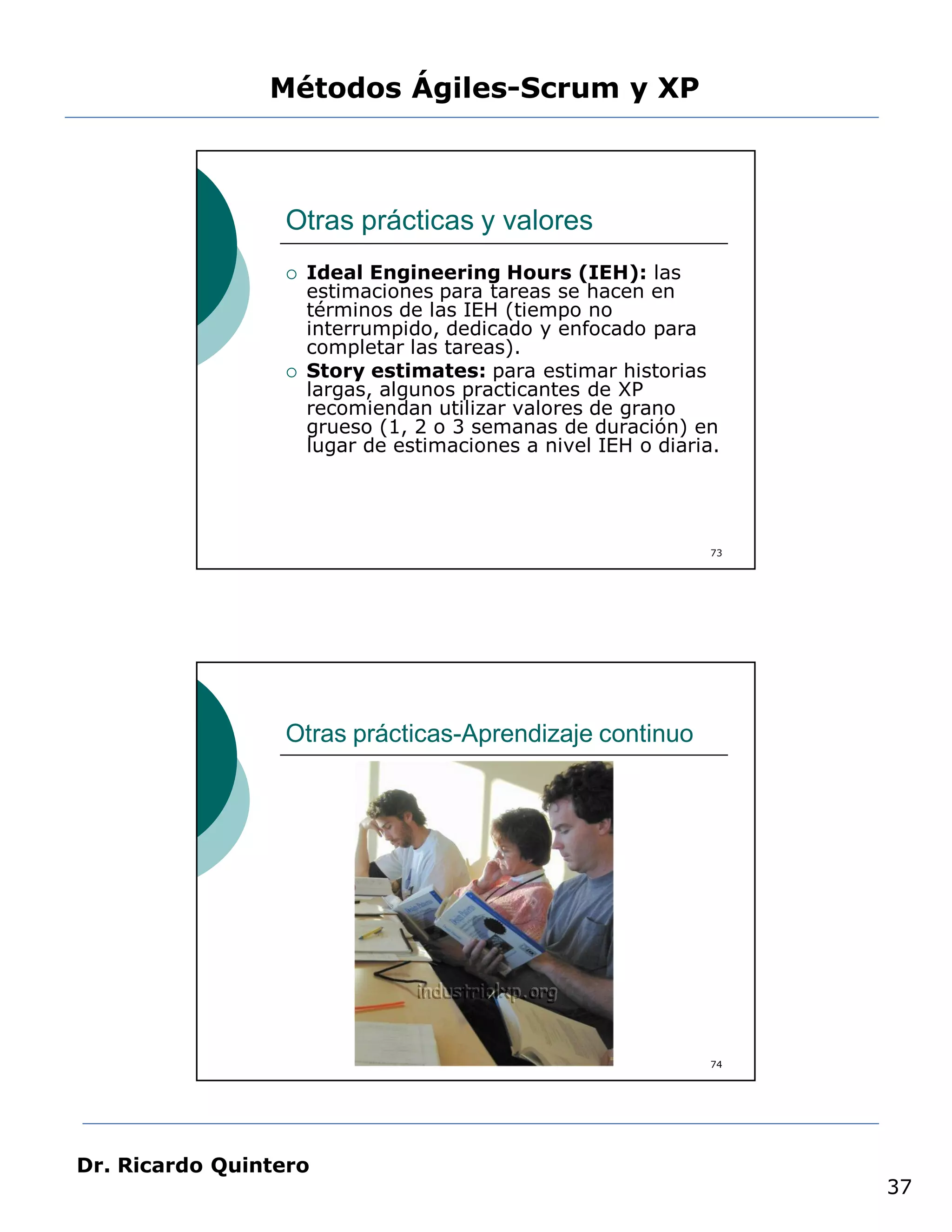Métodos Ágiles-Scrum y XP



                 Otras prácticas y valores
                    Ideal Engineering Hours (IEH): las
                     estimaciones para tareas se hacen en
                     términos de las IEH (tiempo no
                     interrumpido, dedicado y enfocado para
                     completar las tareas).
                    Story estimates: para estimar historias
                     largas, algunos practicantes de XP
                     recomiendan utilizar valores de grano
                     grueso (1, 2 o 3 semanas de duración) en
                     lugar de estimaciones a nivel IEH o diaria.




                                                               73




                 Otras prácticas-Aprendizaje continuo




                                                               74




Dr. Ricardo Quintero
                                                                    37
 