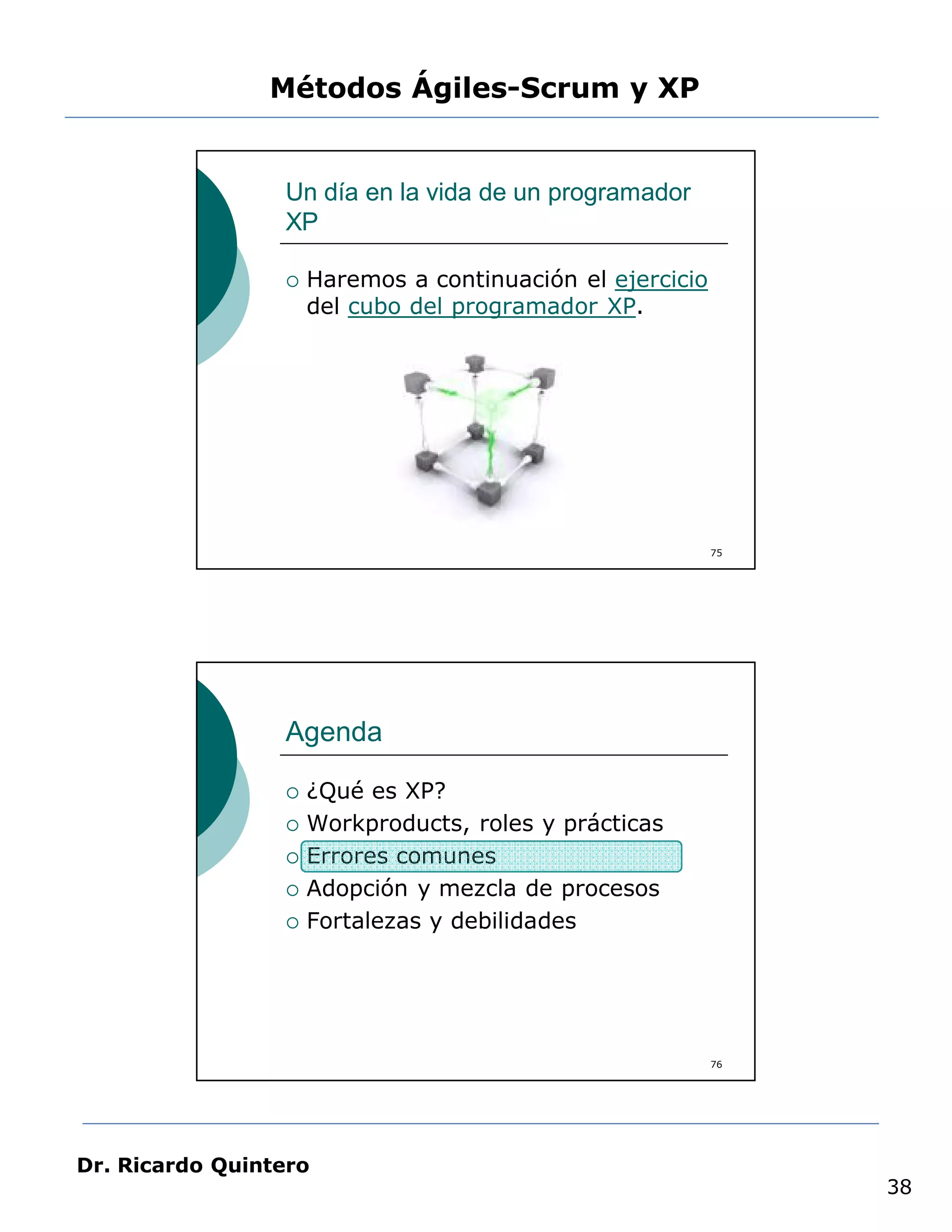 Métodos Ágiles-Scrum y XP


                 Un día en la vida de un programador
                 XP

                    Haremos a continuación el ejercicio
                     del cubo del programador XP.




                                                           75




                 Agenda

                    ¿Qué es XP?
                    Workproducts, roles y prácticas
                    Errores comunes
                    Adopción y mezcla de procesos
                    Fortalezas y debilidades




                                                           76




Dr. Ricardo Quintero
                                                                38
 