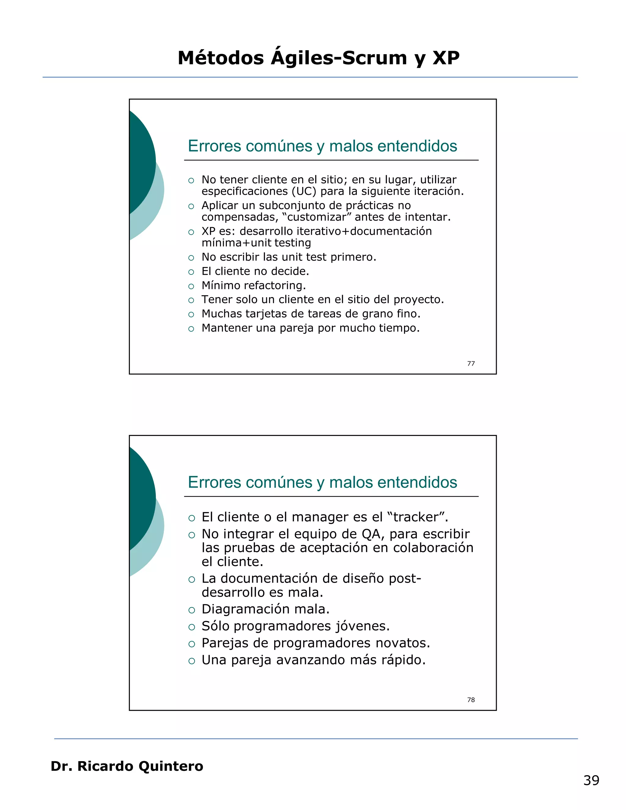 Métodos Ágiles-Scrum y XP



                 Errores comúnes y malos entendidos
                    No tener cliente en el sitio; en su lugar, utilizar
                     especificaciones (UC) para la siguiente iteración.
                    Aplicar un subconjunto de prácticas no
                     compensadas, “customizar” antes de intentar.
                    XP es: desarrollo iterativo+documentación
                     mínima+unit testing
                    No escribir las unit test primero.
                    El cliente no decide.
                    Mínimo refactoring.
                    Tener solo un cliente en el sitio del proyecto.
                    Muchas tarjetas de tareas de grano fino.
                    Mantener una pareja por mucho tiempo.


                                                                           77




                 Errores comúnes y malos entendidos

                    El cliente o el manager es el “tracker”.
                    No integrar el equipo de QA, para escribir
                     las pruebas de aceptación en colaboración
                     el cliente.
                    La documentación de diseño post-
                     desarrollo es mala.
                    Diagramación mala.
                    Sólo programadores jóvenes.
                    Parejas de programadores novatos.
                    Una pareja avanzando más rápido.

                                                                           78




Dr. Ricardo Quintero
                                                                                39
 