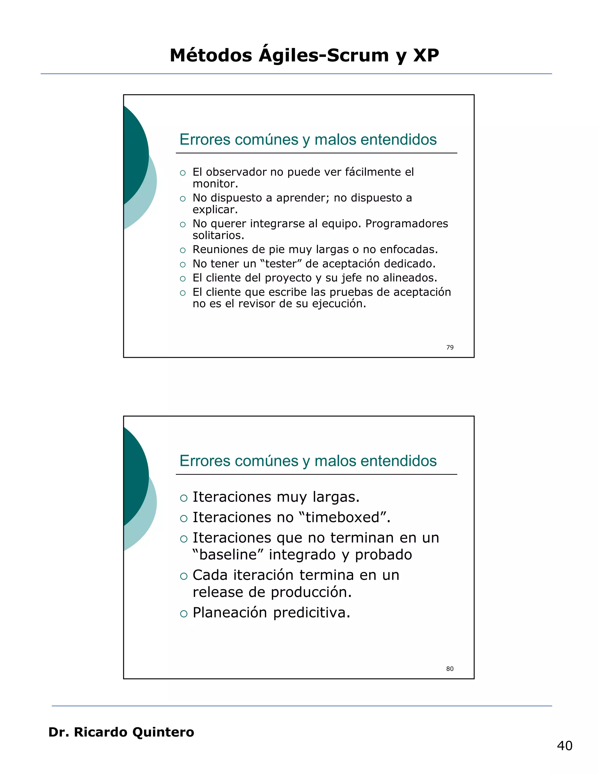 Métodos Ágiles-Scrum y XP



                 Errores comúnes y malos entendidos
                    El observador no puede ver fácilmente el
                     monitor.
                    No dispuesto a aprender; no dispuesto a
                     explicar.
                    No querer integrarse al equipo. Programadores
                     solitarios.
                    Reuniones de pie muy largas o no enfocadas.
                    No tener un “tester” de aceptación dedicado.
                    El cliente del proyecto y su jefe no alineados.
                    El cliente que escribe las pruebas de aceptación
                     no es el revisor de su ejecución.


                                                                    79




                 Errores comúnes y malos entendidos

                    Iteraciones muy largas.
                    Iteraciones no “timeboxed”.
                    Iteraciones que no terminan en un
                     “baseline” integrado y probado
                    Cada iteración termina en un
                     release de producción.
                    Planeación predicitiva.


                                                                    80




Dr. Ricardo Quintero
                                                                         40
 