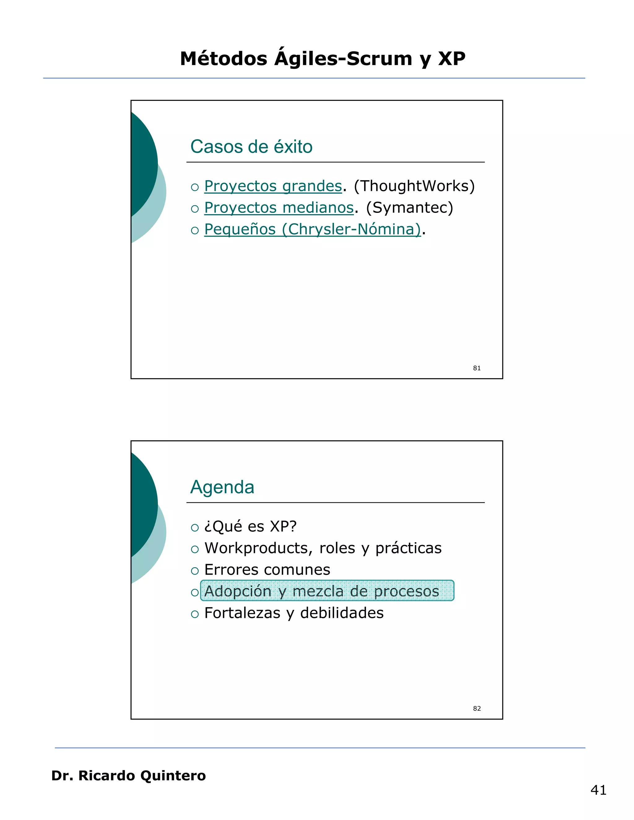 Métodos Ágiles-Scrum y XP



                 Casos de éxito

                    Proyectos grandes. (ThoughtWorks)
                    Proyectos medianos. (Symantec)
                    Pequeños (Chrysler-Nómina).




                                                       81




                 Agenda

                    ¿Qué es XP?
                    Workproducts, roles y prácticas
                    Errores comunes
                    Adopción y mezcla de procesos
                    Fortalezas y debilidades




                                                       82




Dr. Ricardo Quintero
                                                            41
 