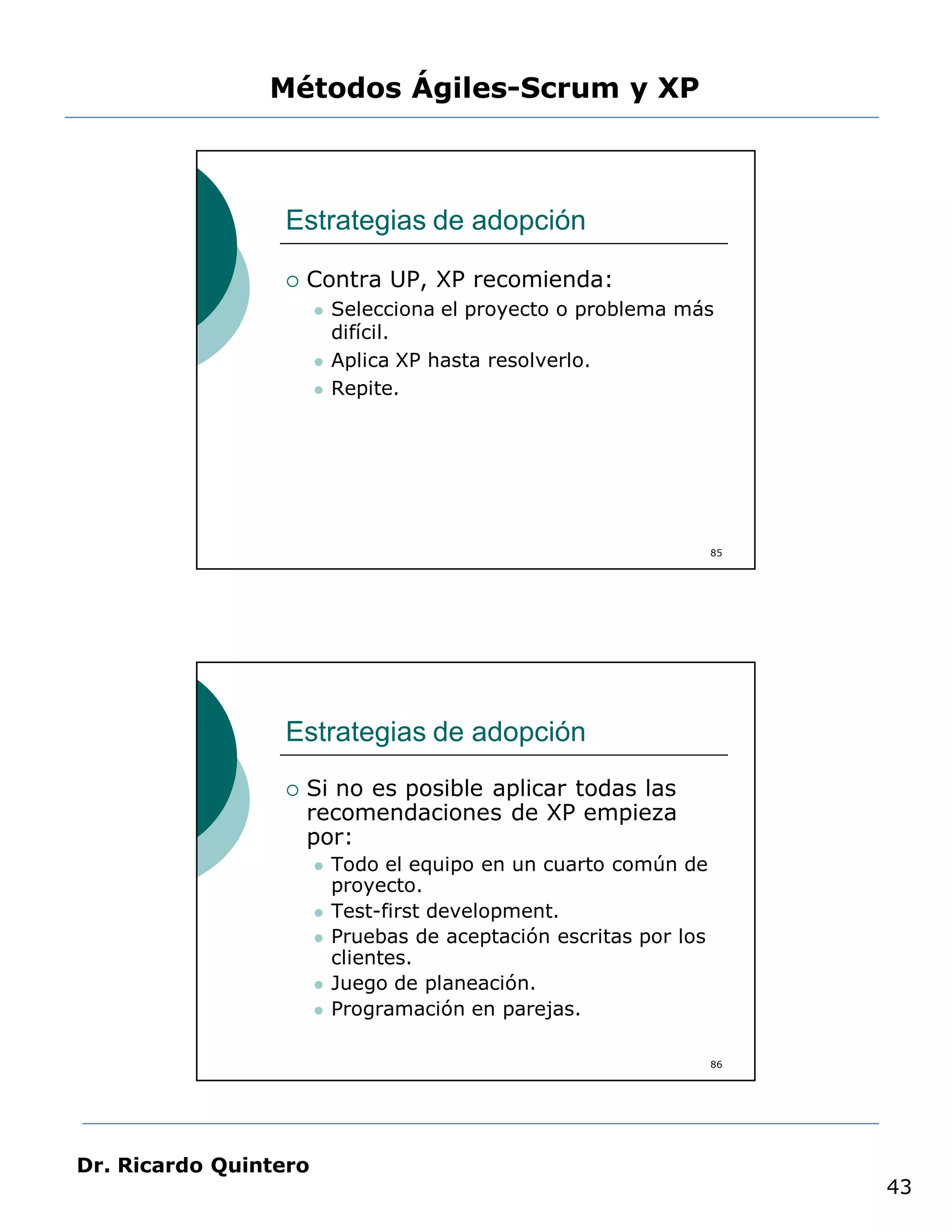 Métodos Ágiles-Scrum y XP



                 Estrategias de adopción

                    Contra UP, XP recomienda:
                          Selecciona el proyecto o problema más
                           difícil.
                          Aplica XP hasta resolverlo.
                          Repite.




                                                                    85




                 Estrategias de adopción
                    Si no es posible aplicar todas las
                     recomendaciones de XP empieza
                     por:
                          Todo el equipo en un cuarto común de
                           proyecto.
                          Test-first development.
                          Pruebas de aceptación escritas por los
                           clientes.
                          Juego de planeación.
                          Programación en parejas.

                                                                    86




Dr. Ricardo Quintero
                                                                         43
 