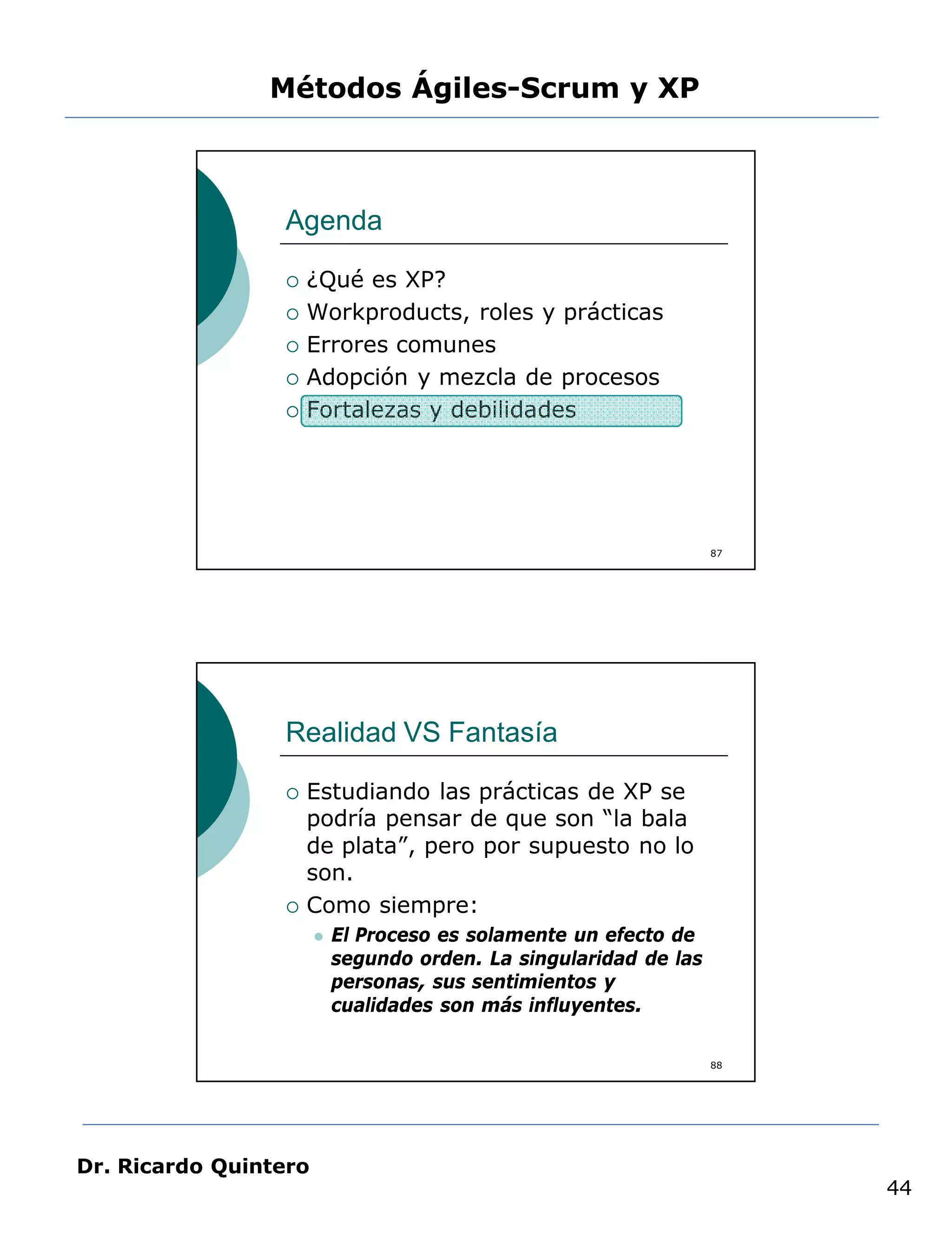 Métodos Ágiles-Scrum y XP



                 Agenda

                    ¿Qué es XP?
                    Workproducts, roles y prácticas
                    Errores comunes
                    Adopción y mezcla de procesos
                    Fortalezas y debilidades




                                                                   87




                 Realidad VS Fantasía

                    Estudiando las prácticas de XP se
                     podría pensar de que son “la bala
                     de plata”, pero por supuesto no lo
                     son.
                    Como siempre:
                          El Proceso es solamente un efecto de
                           segundo orden. La singularidad de las
                           personas, sus sentimientos y
                           cualidades son más influyentes.

                                                                   88




Dr. Ricardo Quintero
                                                                        44
 