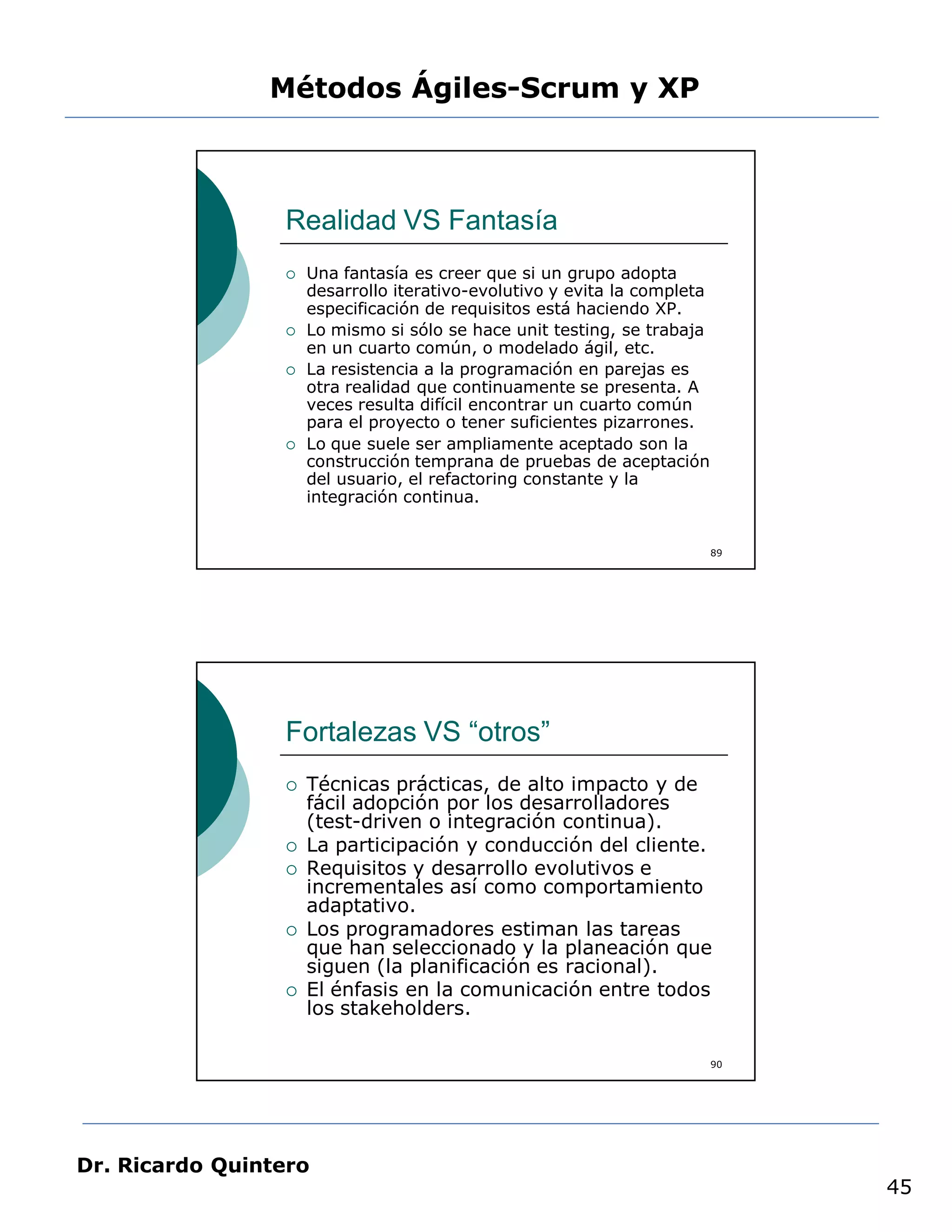 Métodos Ágiles-Scrum y XP



                 Realidad VS Fantasía
                    Una fantasía es creer que si un grupo adopta
                     desarrollo iterativo-evolutivo y evita la completa
                     especificación de requisitos está haciendo XP.
                    Lo mismo si sólo se hace unit testing, se trabaja
                     en un cuarto común, o modelado ágil, etc.
                    La resistencia a la programación en parejas es
                     otra realidad que continuamente se presenta. A
                     veces resulta difícil encontrar un cuarto común
                     para el proyecto o tener suficientes pizarrones.
                    Lo que suele ser ampliamente aceptado son la
                     construcción temprana de pruebas de aceptación
                     del usuario, el refactoring constante y la
                     integración continua.


                                                                          89




                 Fortalezas VS “otros”
                    Técnicas prácticas, de alto impacto y de
                     fácil adopción por los desarrolladores
                     (test-driven o integración continua).
                    La participación y conducción del cliente.
                    Requisitos y desarrollo evolutivos e
                     incrementales así como comportamiento
                     adaptativo.
                    Los programadores estiman las tareas
                     que han seleccionado y la planeación que
                     siguen (la planificación es racional).
                    El énfasis en la comunicación entre todos
                     los stakeholders.

                                                                          90




Dr. Ricardo Quintero
                                                                               45
 