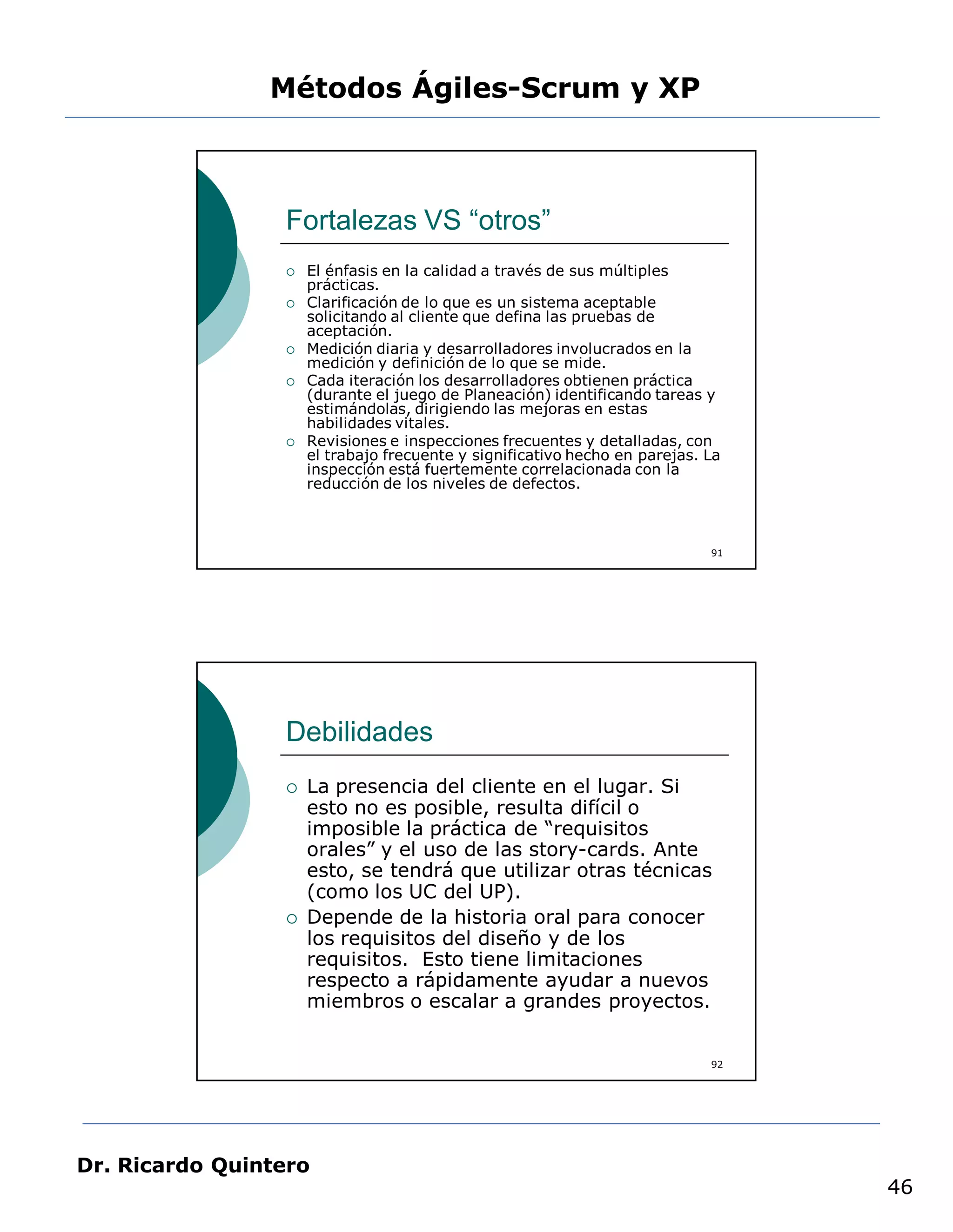 Métodos Ágiles-Scrum y XP



                 Fortalezas VS “otros”
                    El énfasis en la calidad a través de sus múltiples
                     prácticas.
                    Clarificación de lo que es un sistema aceptable
                     solicitando al cliente que defina las pruebas de
                     aceptación.
                    Medición diaria y desarrolladores involucrados en la
                     medición y definición de lo que se mide.
                    Cada iteración los desarrolladores obtienen práctica
                     (durante el juego de Planeación) identificando tareas y
                     estimándolas, dirigiendo las mejoras en estas
                     habilidades vitales.
                    Revisiones e inspecciones frecuentes y detalladas, con
                     el trabajo frecuente y significativo hecho en parejas. La
                     inspección está fuertemente correlacionada con la
                     reducción de los niveles de defectos.



                                                                            91




                 Debilidades
                    La presencia del cliente en el lugar. Si
                     esto no es posible, resulta difícil o
                     imposible la práctica de “requisitos
                     orales” y el uso de las story-cards. Ante
                     esto, se tendrá que utilizar otras técnicas
                     (como los UC del UP).
                    Depende de la historia oral para conocer
                     los requisitos del diseño y de los
                     requisitos. Esto tiene limitaciones
                     respecto a rápidamente ayudar a nuevos
                     miembros o escalar a grandes proyectos.


                                                                            92




Dr. Ricardo Quintero
                                                                                 46
 