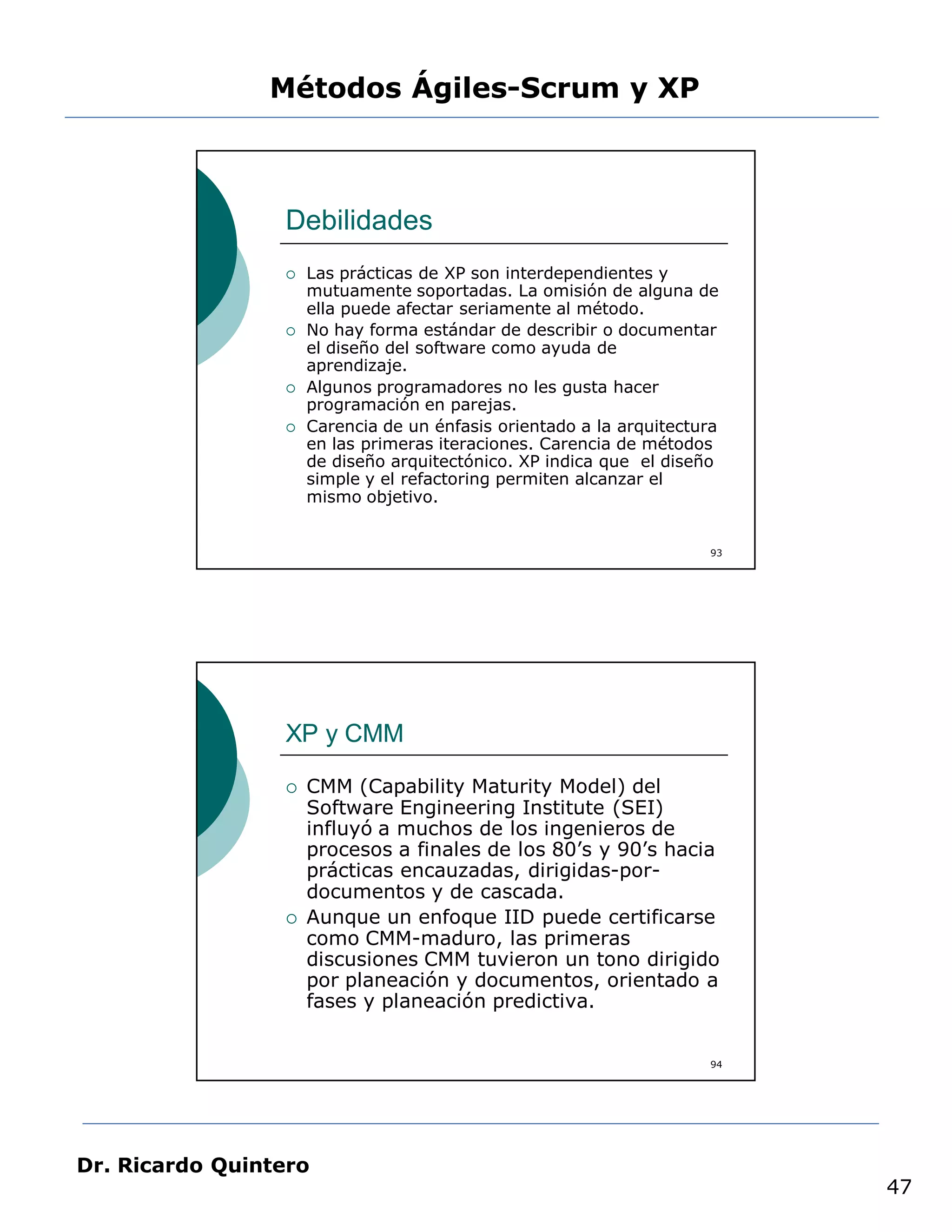 Métodos Ágiles-Scrum y XP



                 Debilidades
                    Las prácticas de XP son interdependientes y
                     mutuamente soportadas. La omisión de alguna de
                     ella puede afectar seriamente al método.
                    No hay forma estándar de describir o documentar
                     el diseño del software como ayuda de
                     aprendizaje.
                    Algunos programadores no les gusta hacer
                     programación en parejas.
                    Carencia de un énfasis orientado a la arquitectura
                     en las primeras iteraciones. Carencia de métodos
                     de diseño arquitectónico. XP indica que el diseño
                     simple y el refactoring permiten alcanzar el
                     mismo objetivo.


                                                                     93




                 XP y CMM

                    CMM (Capability Maturity Model) del
                     Software Engineering Institute (SEI)
                     influyó a muchos de los ingenieros de
                     procesos a finales de los 80’s y 90’s hacia
                     prácticas encauzadas, dirigidas-por-
                     documentos y de cascada.
                    Aunque un enfoque IID puede certificarse
                     como CMM-maduro, las primeras
                     discusiones CMM tuvieron un tono dirigido
                     por planeación y documentos, orientado a
                     fases y planeación predictiva.


                                                                     94




Dr. Ricardo Quintero
                                                                          47
 